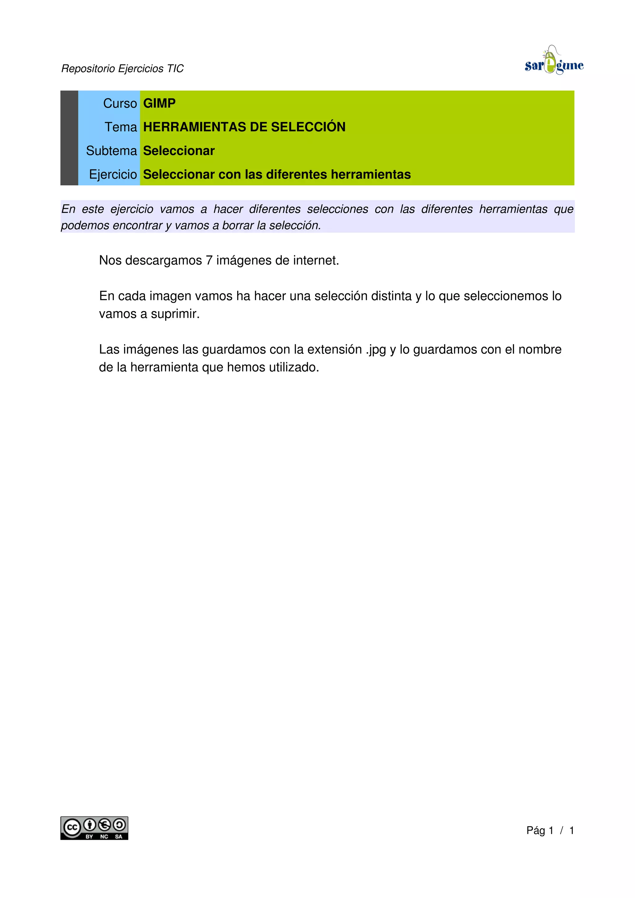 Repositorio Ejercicios TIC
Curso GIMP
Tema HERRAMIENTAS DE SELECCIÓN
Subtema Seleccionar
Ejercicio Seleccionar con las diferentes herramientas
En este ejercicio vamos a hacer diferentes selecciones con las diferentes herramientas que
podemos encontrar y vamos a borrar la selección.
Nos descargamos 7 imágenes de internet.
En cada imagen vamos ha hacer una selección distinta y lo que seleccionemos lo
vamos a suprimir.
Las imágenes las guardamos con la extensión .jpg y lo guardamos con el nombre
de la herramienta que hemos utilizado.
Pág 1 / 1
 