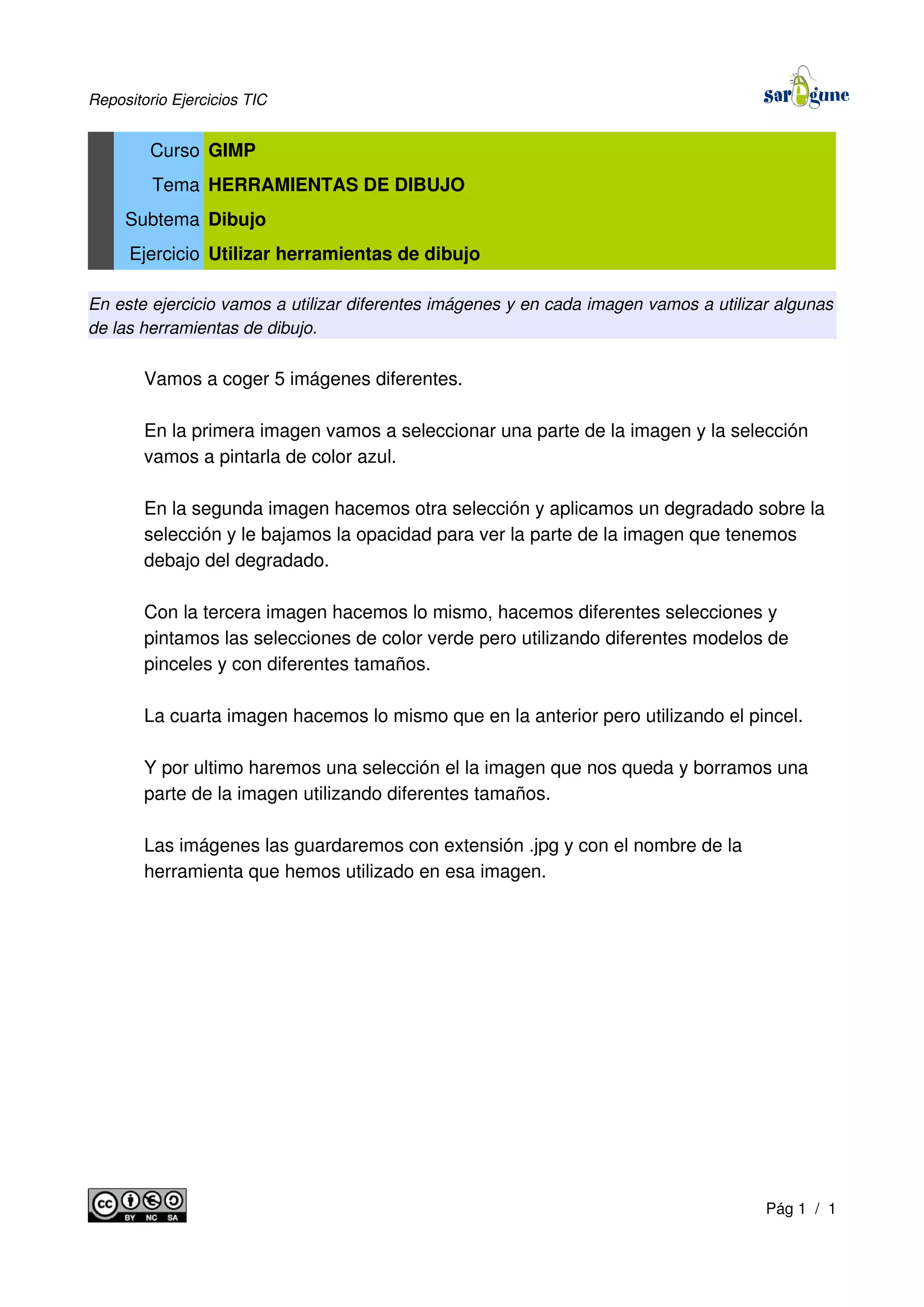 Repositorio Ejercicios TIC
Curso GIMP
Tema HERRAMIENTAS DE DIBUJO
Subtema Dibujo
Ejercicio Utilizar herramientas de dibujo
En este ejercicio vamos a utilizar diferentes imágenes y en cada imagen vamos a utilizar algunas
de las herramientas de dibujo.
Vamos a coger 5 imágenes diferentes.
En la primera imagen vamos a seleccionar una parte de la imagen y la selección
vamos a pintarla de color azul.
En la segunda imagen hacemos otra selección y aplicamos un degradado sobre la
selección y le bajamos la opacidad para ver la parte de la imagen que tenemos
debajo del degradado.
Con la tercera imagen hacemos lo mismo, hacemos diferentes selecciones y
pintamos las selecciones de color verde pero utilizando diferentes modelos de
pinceles y con diferentes tamaños.
La cuarta imagen hacemos lo mismo que en la anterior pero utilizando el pincel.
Y por ultimo haremos una selección el la imagen que nos queda y borramos una
parte de la imagen utilizando diferentes tamaños.
Las imágenes las guardaremos con extensión .jpg y con el nombre de la
herramienta que hemos utilizado en esa imagen.
Pág 1 / 1
 