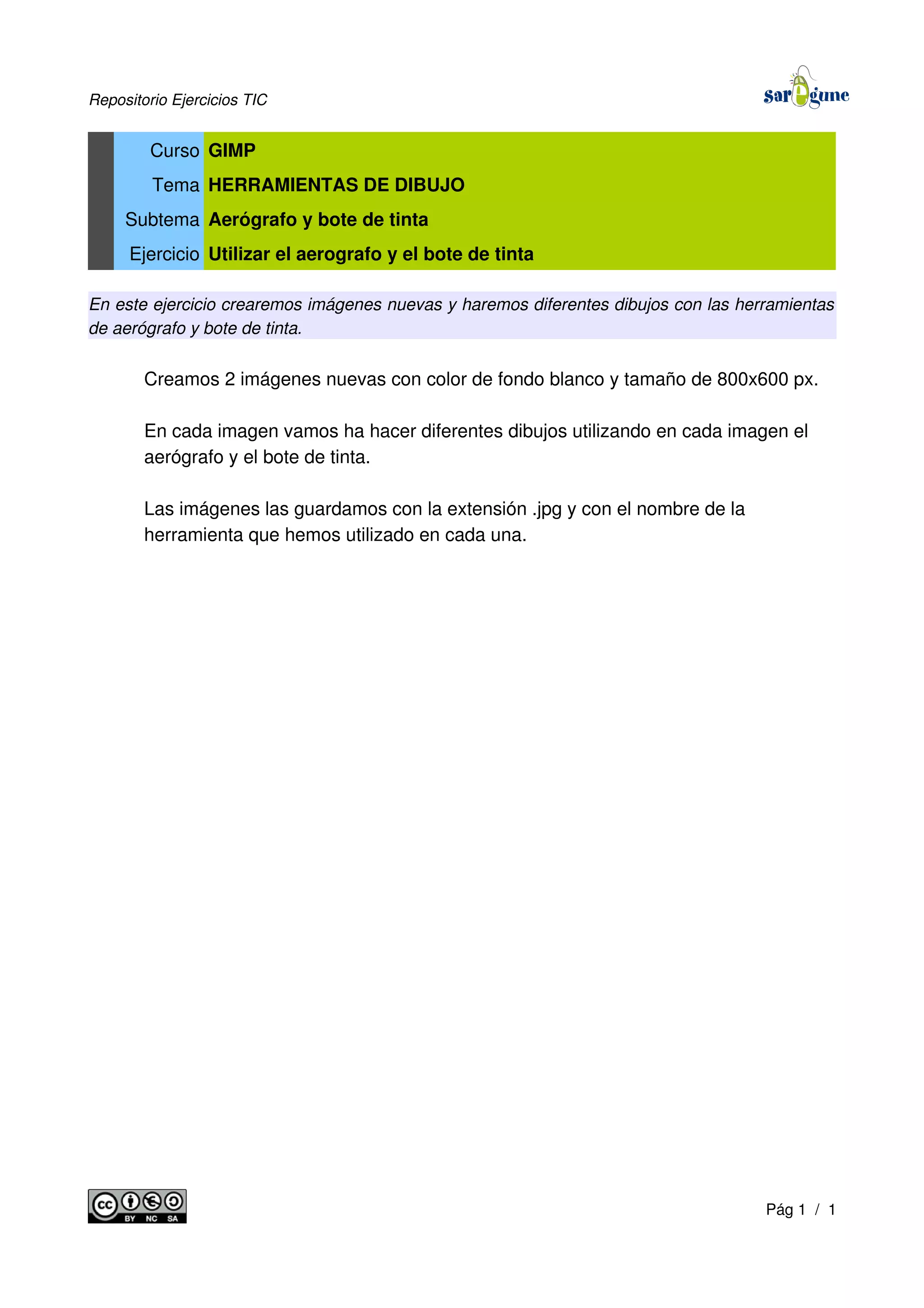 Repositorio Ejercicios TIC
Curso GIMP
Tema HERRAMIENTAS DE DIBUJO
Subtema Aerógrafo y bote de tinta
Ejercicio Utilizar el aerografo y el bote de tinta
En este ejercicio crearemos imágenes nuevas y haremos diferentes dibujos con las herramientas
de aerógrafo y bote de tinta.
Creamos 2 imágenes nuevas con color de fondo blanco y tamaño de 800x600 px.
En cada imagen vamos ha hacer diferentes dibujos utilizando en cada imagen el
aerógrafo y el bote de tinta.
Las imágenes las guardamos con la extensión .jpg y con el nombre de la
herramienta que hemos utilizado en cada una.
Pág 1 / 1
 