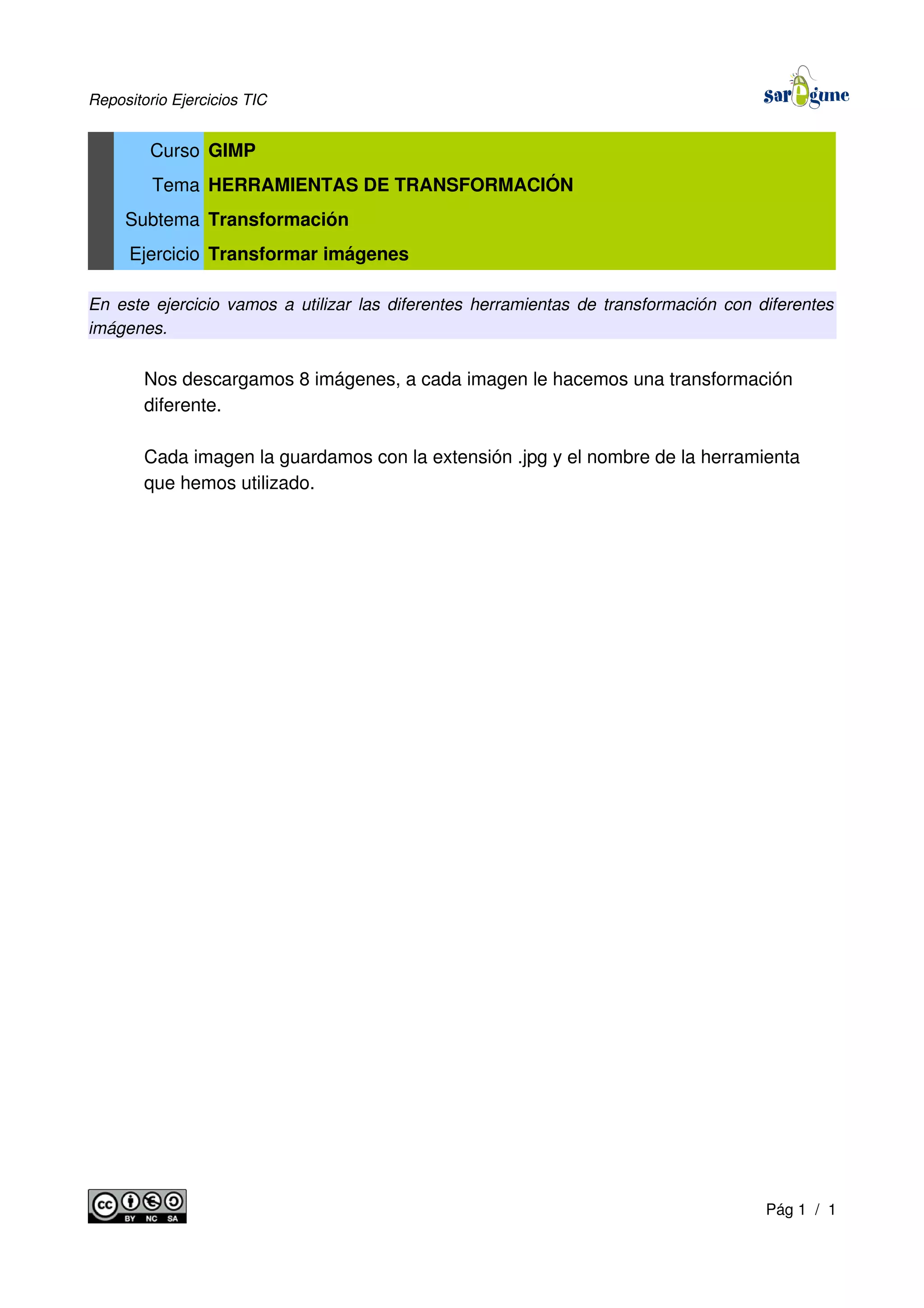 Repositorio Ejercicios TIC
Curso GIMP
Tema HERRAMIENTAS DE TRANSFORMACIÓN
Subtema Transformación
Ejercicio Transformar imágenes
En este ejercicio vamos a utilizar las diferentes herramientas de transformación con diferentes
imágenes.
Nos descargamos 8 imágenes, a cada imagen le hacemos una transformación
diferente.
Cada imagen la guardamos con la extensión .jpg y el nombre de la herramienta
que hemos utilizado.
Pág 1 / 1
 