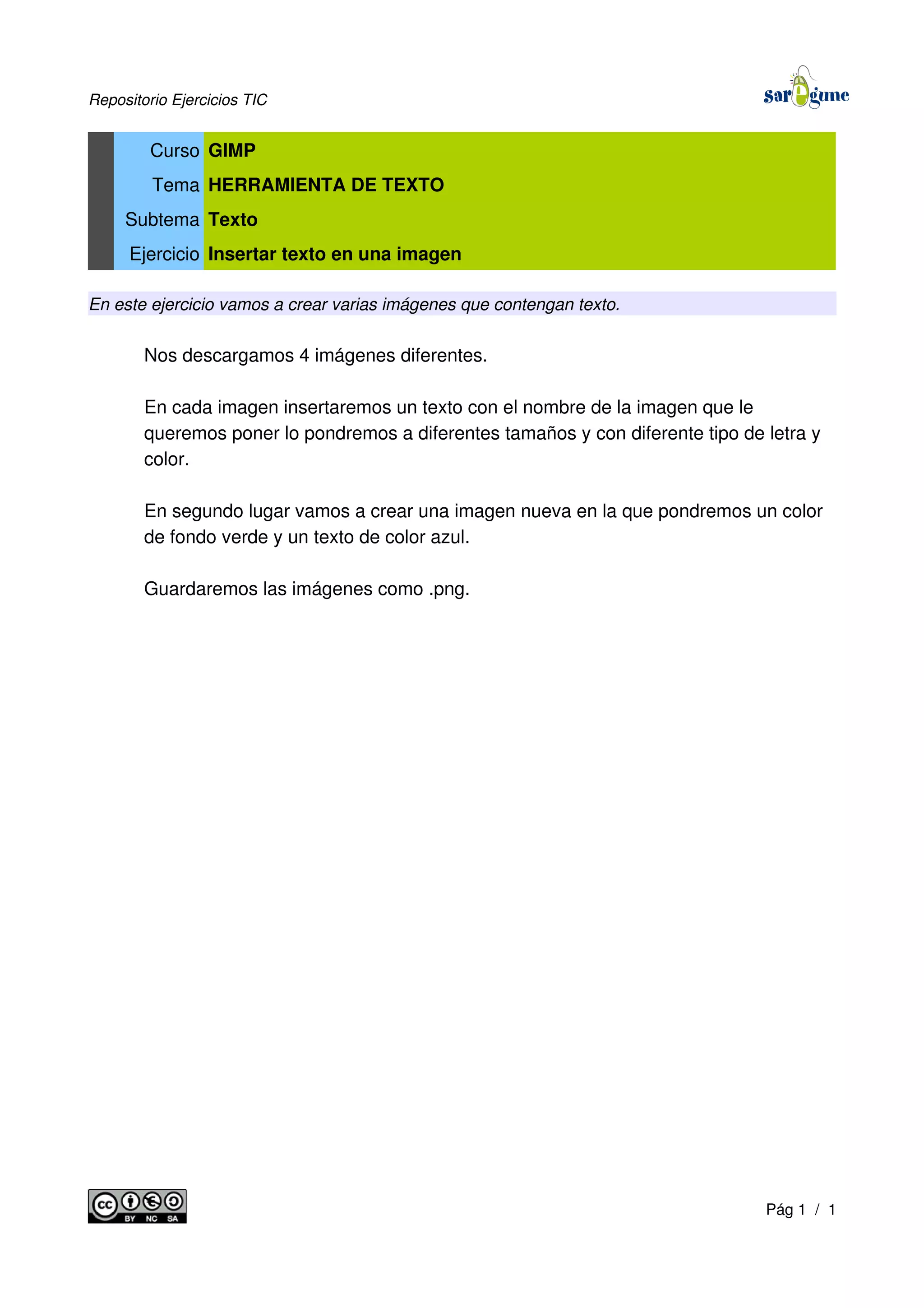 Repositorio Ejercicios TIC
Curso GIMP
Tema HERRAMIENTA DE TEXTO
Subtema Texto
Ejercicio Insertar texto en una imagen
En este ejercicio vamos a crear varias imágenes que contengan texto.
Nos descargamos 4 imágenes diferentes.
En cada imagen insertaremos un texto con el nombre de la imagen que le
queremos poner lo pondremos a diferentes tamaños y con diferente tipo de letra y
color.
En segundo lugar vamos a crear una imagen nueva en la que pondremos un color
de fondo verde y un texto de color azul.
Guardaremos las imágenes como .png.
Pág 1 / 1
 