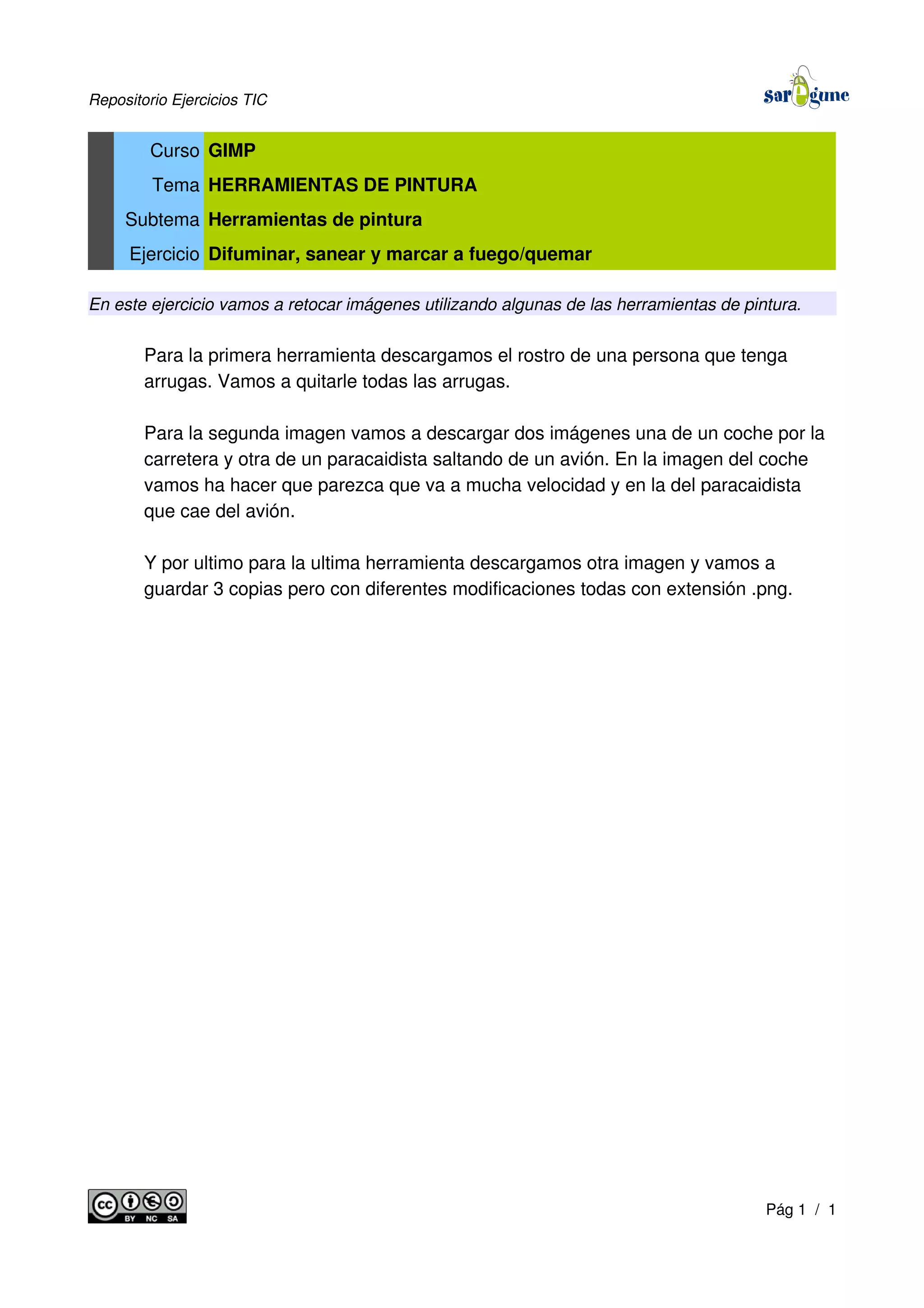 Repositorio Ejercicios TIC
Curso GIMP
Tema HERRAMIENTAS DE PINTURA
Subtema Herramientas de pintura
Ejercicio Difuminar, sanear y marcar a fuego/quemar
En este ejercicio vamos a retocar imágenes utilizando algunas de las herramientas de pintura.
Para la primera herramienta descargamos el rostro de una persona que tenga
arrugas. Vamos a quitarle todas las arrugas.
Para la segunda imagen vamos a descargar dos imágenes una de un coche por la
carretera y otra de un paracaidista saltando de un avión. En la imagen del coche
vamos ha hacer que parezca que va a mucha velocidad y en la del paracaidista
que cae del avión.
Y por ultimo para la ultima herramienta descargamos otra imagen y vamos a
guardar 3 copias pero con diferentes modificaciones todas con extensión .png.
Pág 1 / 1
 