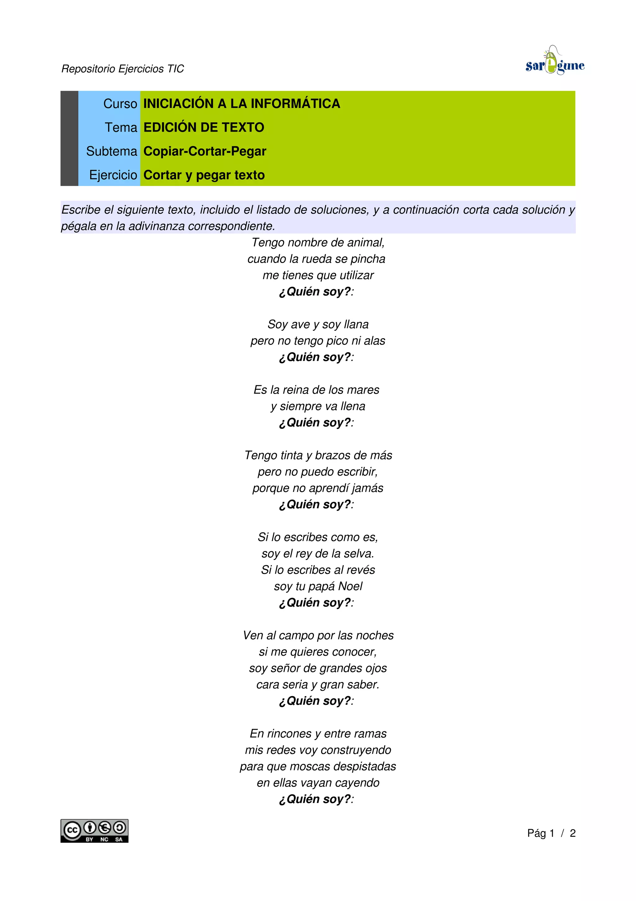 Repositorio Ejercicios TIC
Curso INICIACIÓN A LA INFORMÁTICA
Tema EDICIÓN DE TEXTO
Subtema Copiar-Cortar-Pegar
Ejercicio Cortar y pegar texto
Escribe el siguiente texto, incluido el listado de soluciones, y a continuación corta cada solución y
pégala en la adivinanza correspondiente.
Tengo nombre de animal,
cuando la rueda se pincha
me tienes que utilizar
¿Quién soy?:
Soy ave y soy llana
pero no tengo pico ni alas
¿Quién soy?:
Es la reina de los mares
y siempre va llena
¿Quién soy?:
Tengo tinta y brazos de más
pero no puedo escribir,
porque no aprendí jamás
¿Quién soy?:
Si lo escribes como es,
soy el rey de la selva.
Si lo escribes al revés
soy tu papá Noel
¿Quién soy?:
Ven al campo por las noches
si me quieres conocer,
soy señor de grandes ojos
cara seria y gran saber.
¿Quién soy?:
En rincones y entre ramas
mis redes voy construyendo
para que moscas despistadas
en ellas vayan cayendo
¿Quién soy?:
Pág 1 / 2
 