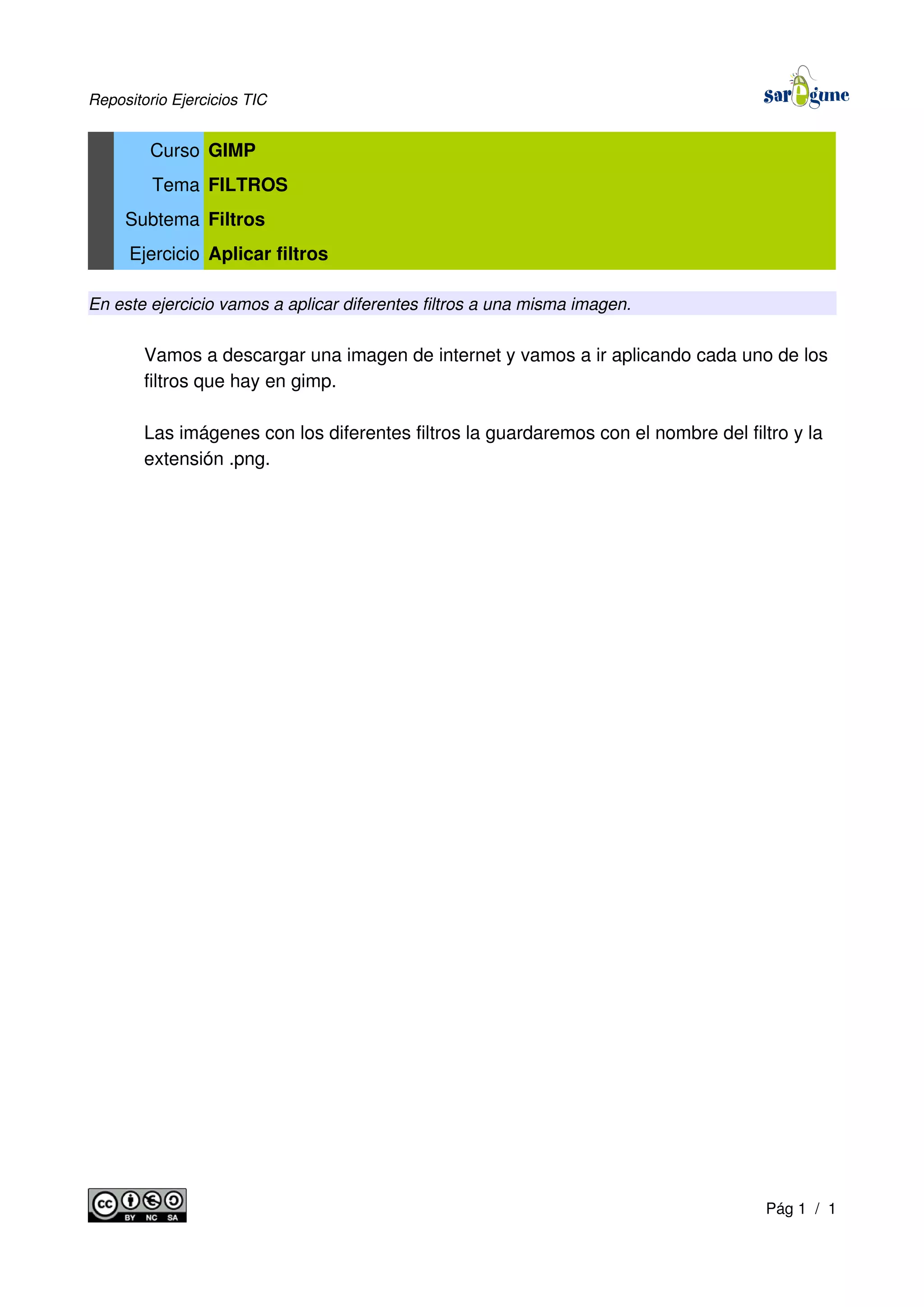 Repositorio Ejercicios TIC
Curso GIMP
Tema FILTROS
Subtema Filtros
Ejercicio Aplicar filtros
En este ejercicio vamos a aplicar diferentes filtros a una misma imagen.
Vamos a descargar una imagen de internet y vamos a ir aplicando cada uno de los
filtros que hay en gimp.
Las imágenes con los diferentes filtros la guardaremos con el nombre del filtro y la
extensión .png.
Pág 1 / 1
 