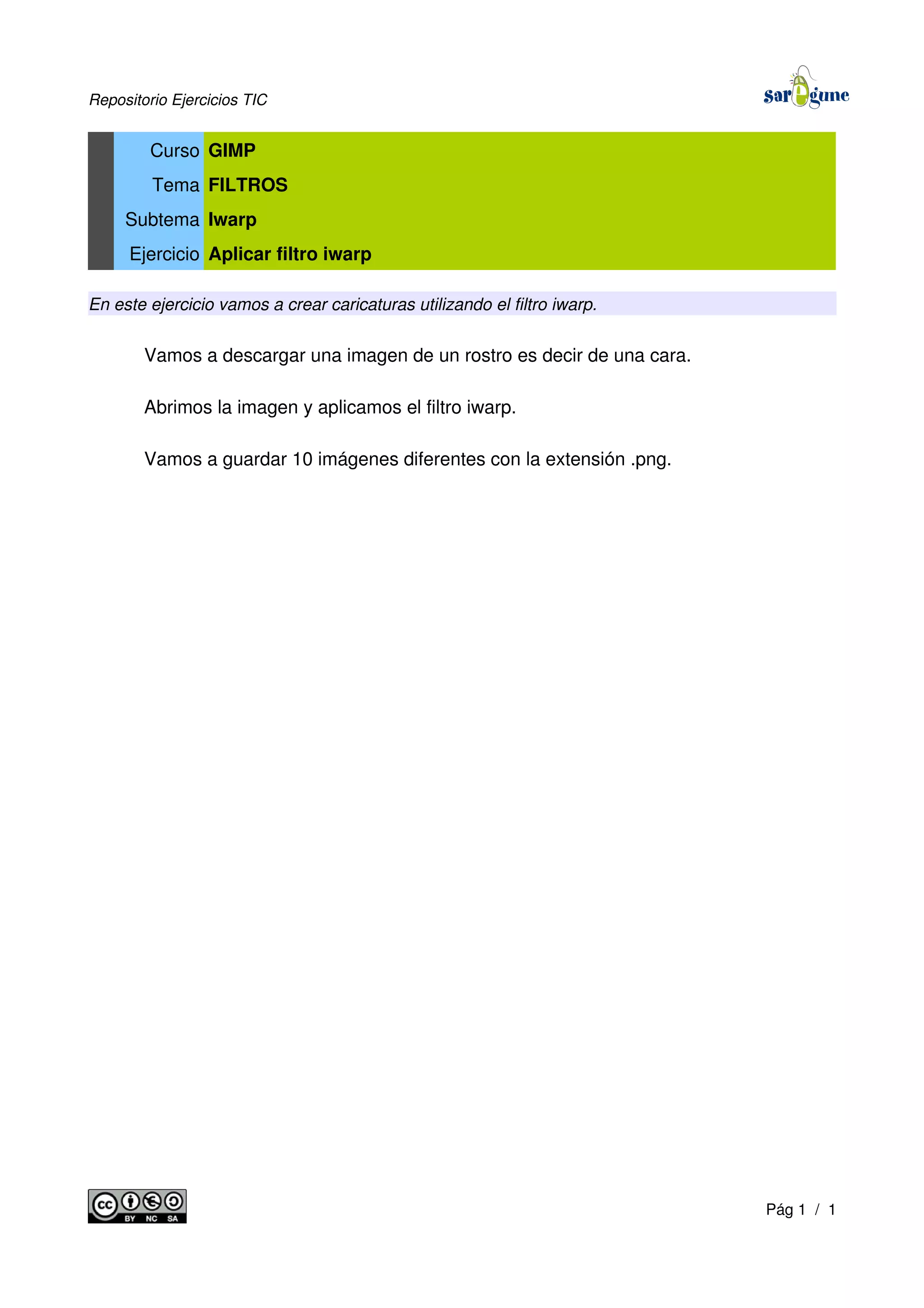 Repositorio Ejercicios TIC
Curso GIMP
Tema FILTROS
Subtema Iwarp
Ejercicio Aplicar filtro iwarp
En este ejercicio vamos a crear caricaturas utilizando el filtro iwarp.
Vamos a descargar una imagen de un rostro es decir de una cara.
Abrimos la imagen y aplicamos el filtro iwarp.
Vamos a guardar 10 imágenes diferentes con la extensión .png.
Pág 1 / 1
 