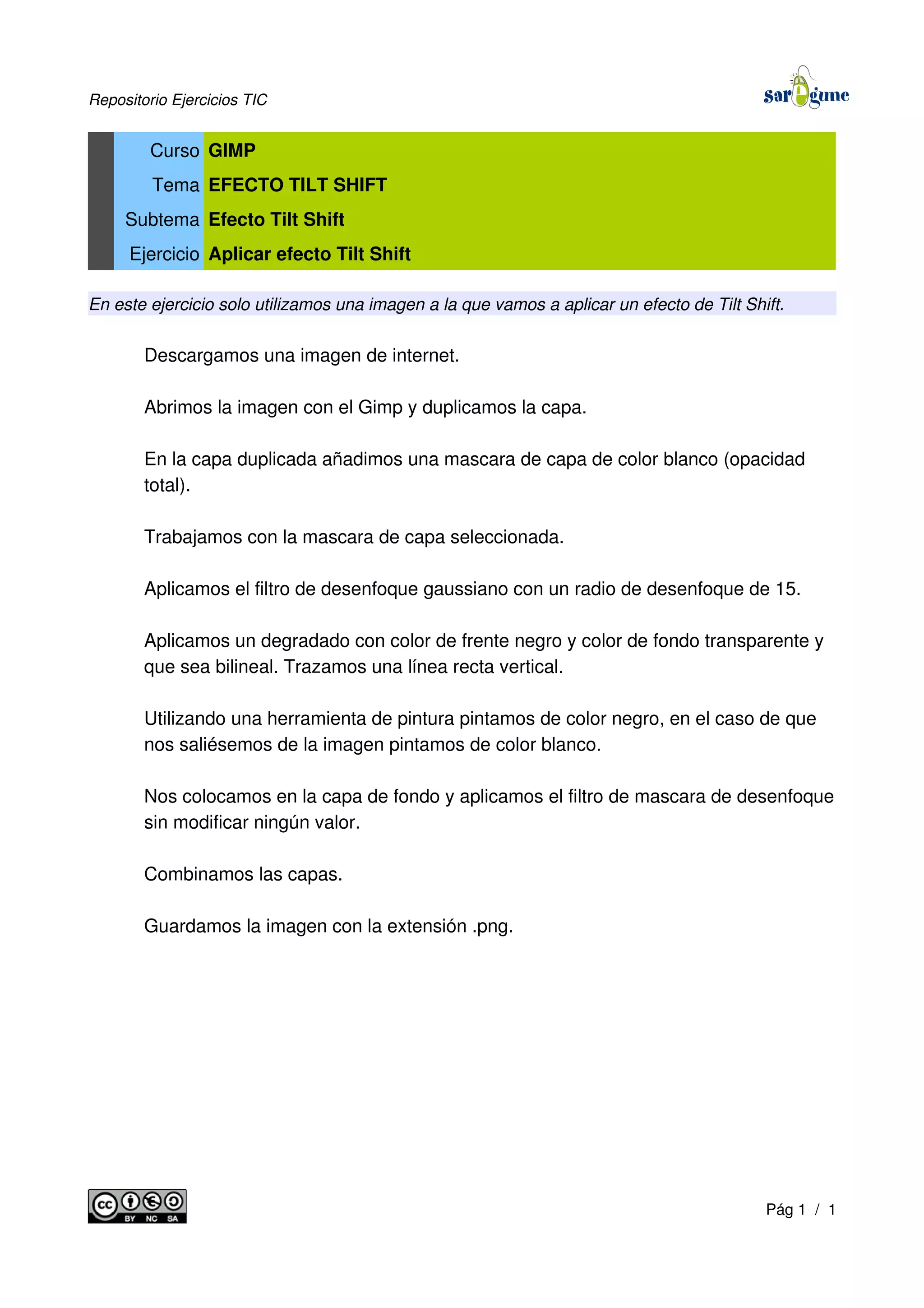 Repositorio Ejercicios TIC
Curso GIMP
Tema EFECTO TILT SHIFT
Subtema Efecto Tilt Shift
Ejercicio Aplicar efecto Tilt Shift
En este ejercicio solo utilizamos una imagen a la que vamos a aplicar un efecto de Tilt Shift.
Descargamos una imagen de internet.
Abrimos la imagen con el Gimp y duplicamos la capa.
En la capa duplicada añadimos una mascara de capa de color blanco (opacidad
total).
Trabajamos con la mascara de capa seleccionada.
Aplicamos el filtro de desenfoque gaussiano con un radio de desenfoque de 15.
Aplicamos un degradado con color de frente negro y color de fondo transparente y
que sea bilineal. Trazamos una línea recta vertical.
Utilizando una herramienta de pintura pintamos de color negro, en el caso de que
nos saliésemos de la imagen pintamos de color blanco.
Nos colocamos en la capa de fondo y aplicamos el filtro de mascara de desenfoque
sin modificar ningún valor.
Combinamos las capas.
Guardamos la imagen con la extensión .png.
Pág 1 / 1
 