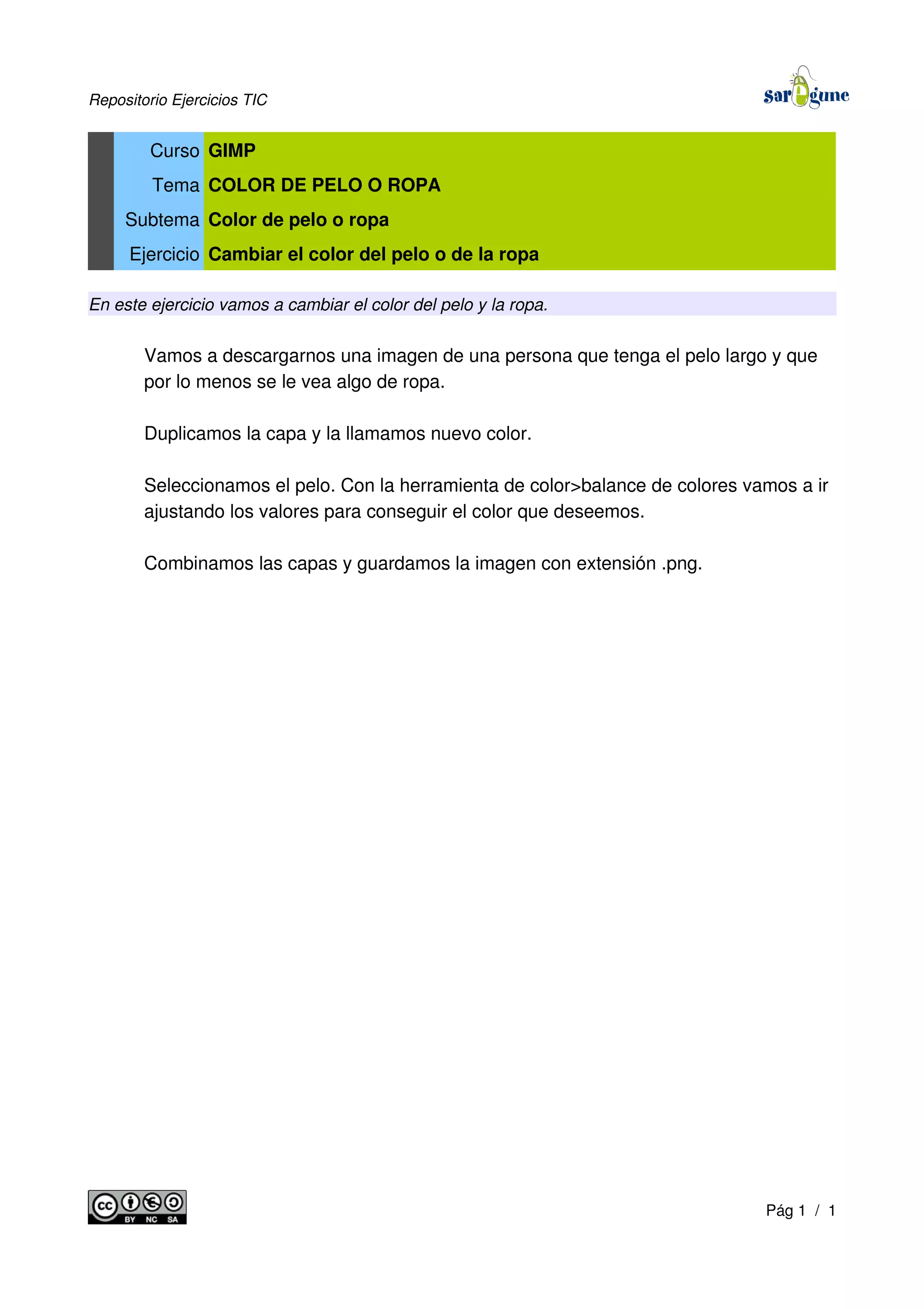 Repositorio Ejercicios TIC
Curso GIMP
Tema COLOR DE PELO O ROPA
Subtema Color de pelo o ropa
Ejercicio Cambiar el color del pelo o de la ropa
En este ejercicio vamos a cambiar el color del pelo y la ropa.
Vamos a descargarnos una imagen de una persona que tenga el pelo largo y que
por lo menos se le vea algo de ropa.
Duplicamos la capa y la llamamos nuevo color.
Seleccionamos el pelo. Con la herramienta de color>balance de colores vamos a ir
ajustando los valores para conseguir el color que deseemos.
Combinamos las capas y guardamos la imagen con extensión .png.
Pág 1 / 1
 