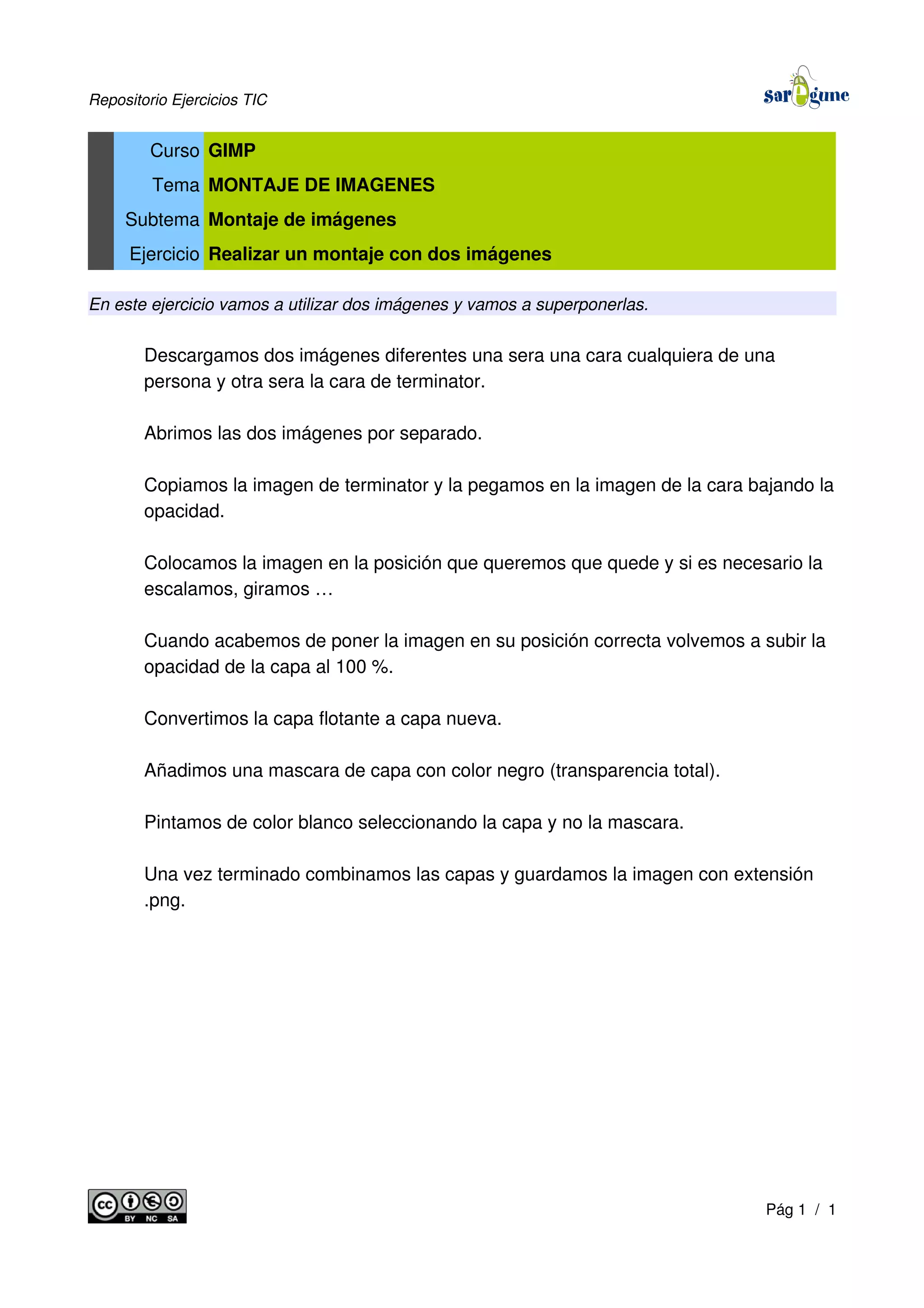 Repositorio Ejercicios TIC
Curso GIMP
Tema MONTAJE DE IMAGENES
Subtema Montaje de imágenes
Ejercicio Realizar un montaje con dos imágenes
En este ejercicio vamos a utilizar dos imágenes y vamos a superponerlas.
Descargamos dos imágenes diferentes una sera una cara cualquiera de una
persona y otra sera la cara de terminator.
Abrimos las dos imágenes por separado.
Copiamos la imagen de terminator y la pegamos en la imagen de la cara bajando la
opacidad.
Colocamos la imagen en la posición que queremos que quede y si es necesario la
escalamos, giramos …
Cuando acabemos de poner la imagen en su posición correcta volvemos a subir la
opacidad de la capa al 100 %.
Convertimos la capa flotante a capa nueva.
Añadimos una mascara de capa con color negro (transparencia total).
Pintamos de color blanco seleccionando la capa y no la mascara.
Una vez terminado combinamos las capas y guardamos la imagen con extensión
.png.
Pág 1 / 1
 