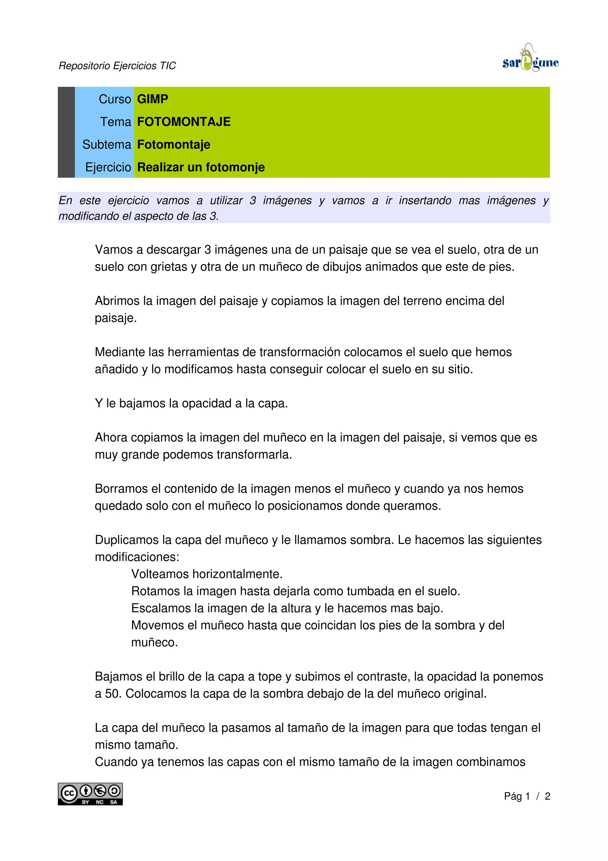 Repositorio Ejercicios TIC
Curso GIMP
Tema FOTOMONTAJE
Subtema Fotomontaje
Ejercicio Realizar un fotomonje
En este ejercicio vamos a utilizar 3 imágenes y vamos a ir insertando mas imágenes y
modificando el aspecto de las 3.
Vamos a descargar 3 imágenes una de un paisaje que se vea el suelo, otra de un
suelo con grietas y otra de un muñeco de dibujos animados que este de pies.
Abrimos la imagen del paisaje y copiamos la imagen del terreno encima del
paisaje.
Mediante las herramientas de transformación colocamos el suelo que hemos
añadido y lo modificamos hasta conseguir colocar el suelo en su sitio.
Y le bajamos la opacidad a la capa.
Ahora copiamos la imagen del muñeco en la imagen del paisaje, si vemos que es
muy grande podemos transformarla.
Borramos el contenido de la imagen menos el muñeco y cuando ya nos hemos
quedado solo con el muñeco lo posicionamos donde queramos.
Duplicamos la capa del muñeco y le llamamos sombra. Le hacemos las siguientes
modificaciones:
Volteamos horizontalmente.
Rotamos la imagen hasta dejarla como tumbada en el suelo.
Escalamos la imagen de la altura y le hacemos mas bajo.
Movemos el muñeco hasta que coincidan los pies de la sombra y del
muñeco.
Bajamos el brillo de la capa a tope y subimos el contraste, la opacidad la ponemos
a 50. Colocamos la capa de la sombra debajo de la del muñeco original.
La capa del muñeco la pasamos al tamaño de la imagen para que todas tengan el
mismo tamaño.
Cuando ya tenemos las capas con el mismo tamaño de la imagen combinamos
Pág 1 / 2
 