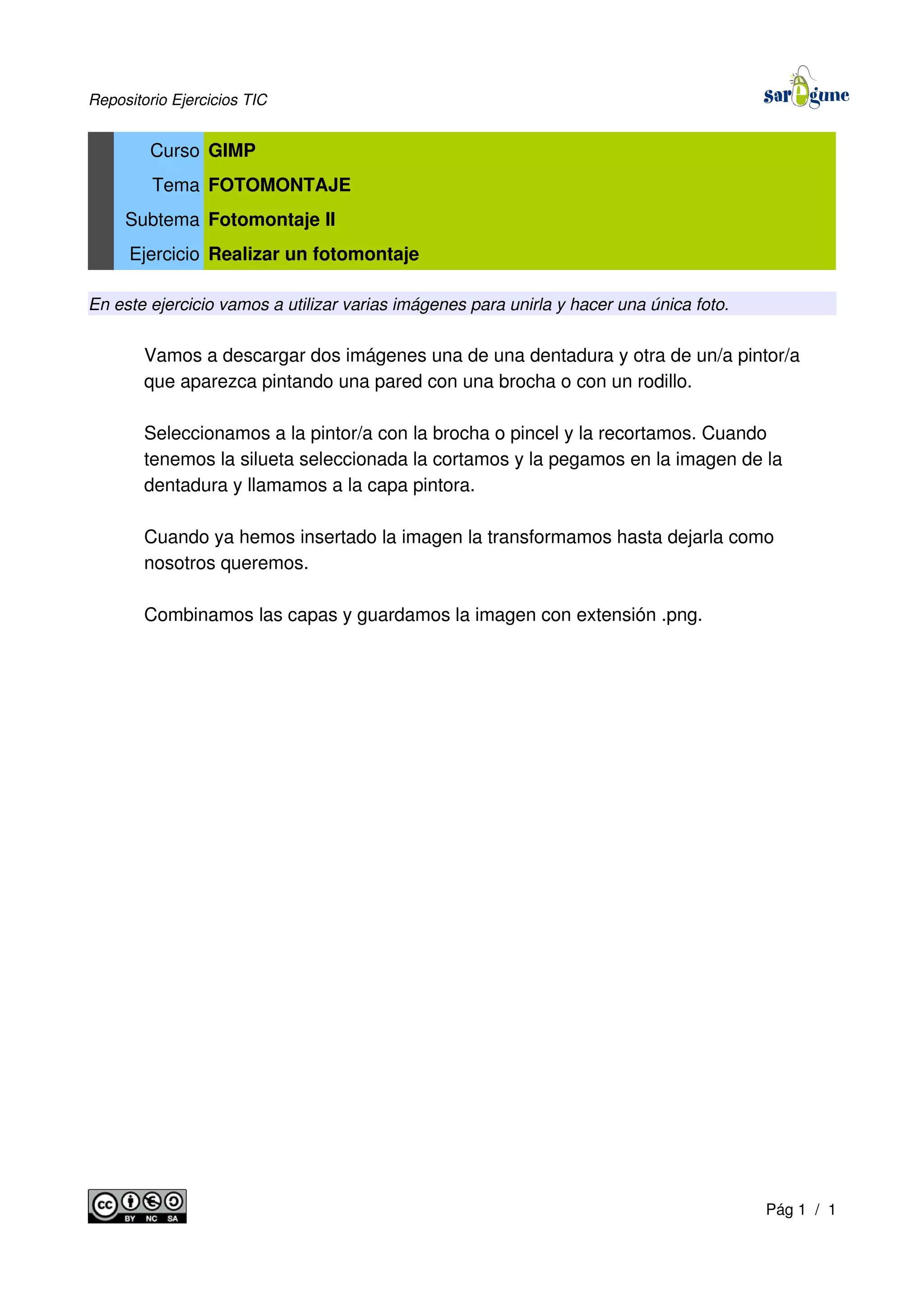 Repositorio Ejercicios TIC
Curso GIMP
Tema FOTOMONTAJE
Subtema Fotomontaje II
Ejercicio Realizar un fotomontaje
En este ejercicio vamos a utilizar varias imágenes para unirla y hacer una única foto.
Vamos a descargar dos imágenes una de una dentadura y otra de un/a pintor/a
que aparezca pintando una pared con una brocha o con un rodillo.
Seleccionamos a la pintor/a con la brocha o pincel y la recortamos. Cuando
tenemos la silueta seleccionada la cortamos y la pegamos en la imagen de la
dentadura y llamamos a la capa pintora.
Cuando ya hemos insertado la imagen la transformamos hasta dejarla como
nosotros queremos.
Combinamos las capas y guardamos la imagen con extensión .png.
Pág 1 / 1
 