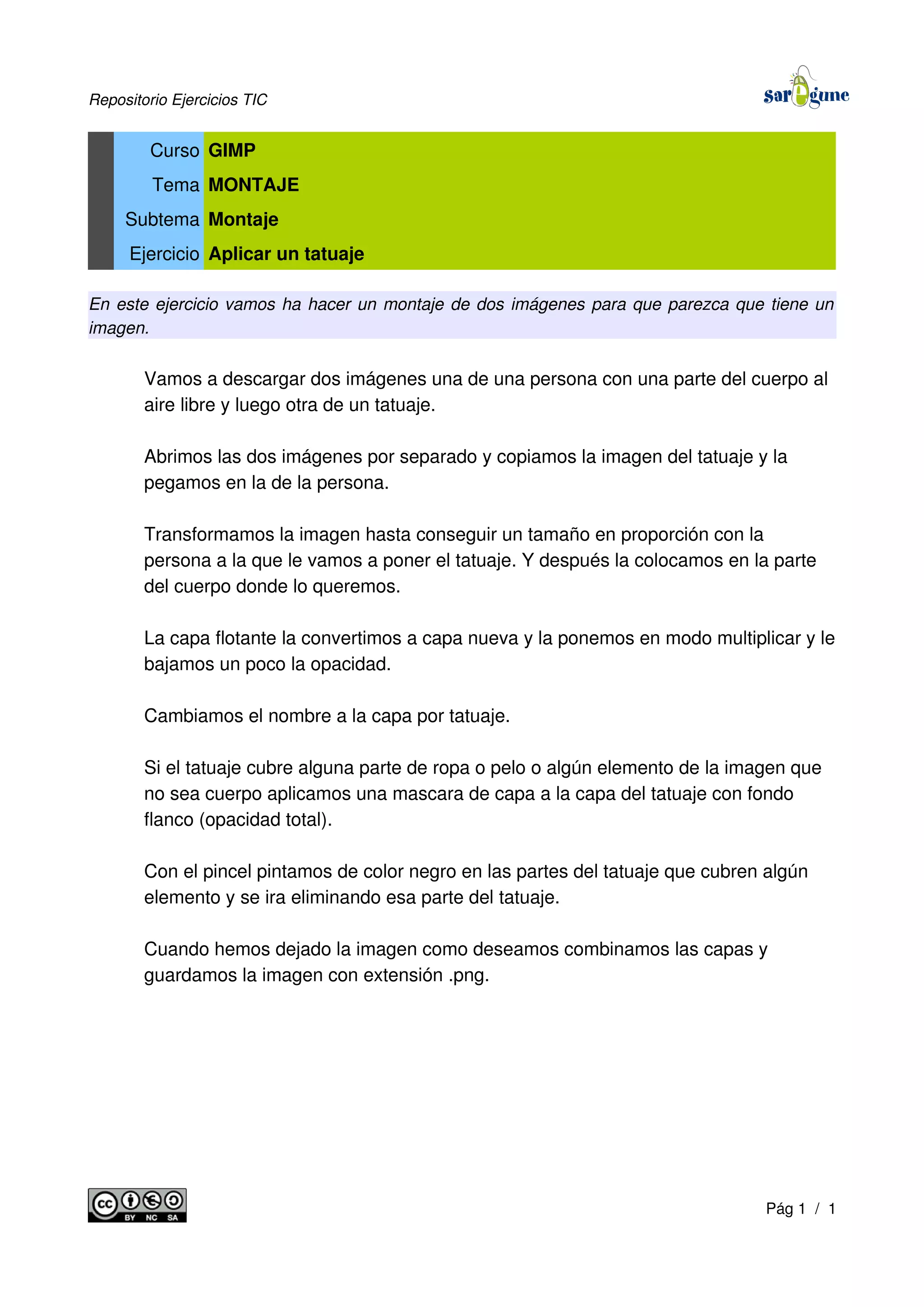 Repositorio Ejercicios TIC
Curso GIMP
Tema MONTAJE
Subtema Montaje
Ejercicio Aplicar un tatuaje
En este ejercicio vamos ha hacer un montaje de dos imágenes para que parezca que tiene un
imagen.
Vamos a descargar dos imágenes una de una persona con una parte del cuerpo al
aire libre y luego otra de un tatuaje.
Abrimos las dos imágenes por separado y copiamos la imagen del tatuaje y la
pegamos en la de la persona.
Transformamos la imagen hasta conseguir un tamaño en proporción con la
persona a la que le vamos a poner el tatuaje. Y después la colocamos en la parte
del cuerpo donde lo queremos.
La capa flotante la convertimos a capa nueva y la ponemos en modo multiplicar y le
bajamos un poco la opacidad.
Cambiamos el nombre a la capa por tatuaje.
Si el tatuaje cubre alguna parte de ropa o pelo o algún elemento de la imagen que
no sea cuerpo aplicamos una mascara de capa a la capa del tatuaje con fondo
flanco (opacidad total).
Con el pincel pintamos de color negro en las partes del tatuaje que cubren algún
elemento y se ira eliminando esa parte del tatuaje.
Cuando hemos dejado la imagen como deseamos combinamos las capas y
guardamos la imagen con extensión .png.
Pág 1 / 1
 