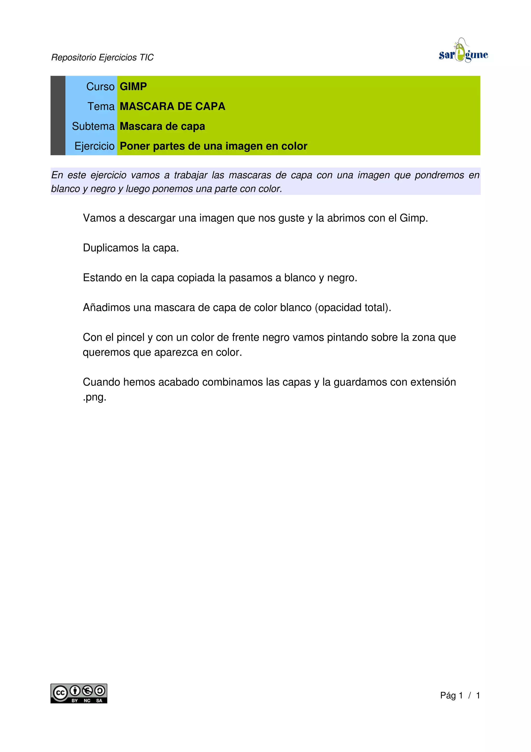 Repositorio Ejercicios TIC
Curso GIMP
Tema MASCARA DE CAPA
Subtema Mascara de capa
Ejercicio Poner partes de una imagen en color
En este ejercicio vamos a trabajar las mascaras de capa con una imagen que pondremos en
blanco y negro y luego ponemos una parte con color.
Vamos a descargar una imagen que nos guste y la abrimos con el Gimp.
Duplicamos la capa.
Estando en la capa copiada la pasamos a blanco y negro.
Añadimos una mascara de capa de color blanco (opacidad total).
Con el pincel y con un color de frente negro vamos pintando sobre la zona que
queremos que aparezca en color.
Cuando hemos acabado combinamos las capas y la guardamos con extensión
.png.
Pág 1 / 1
 