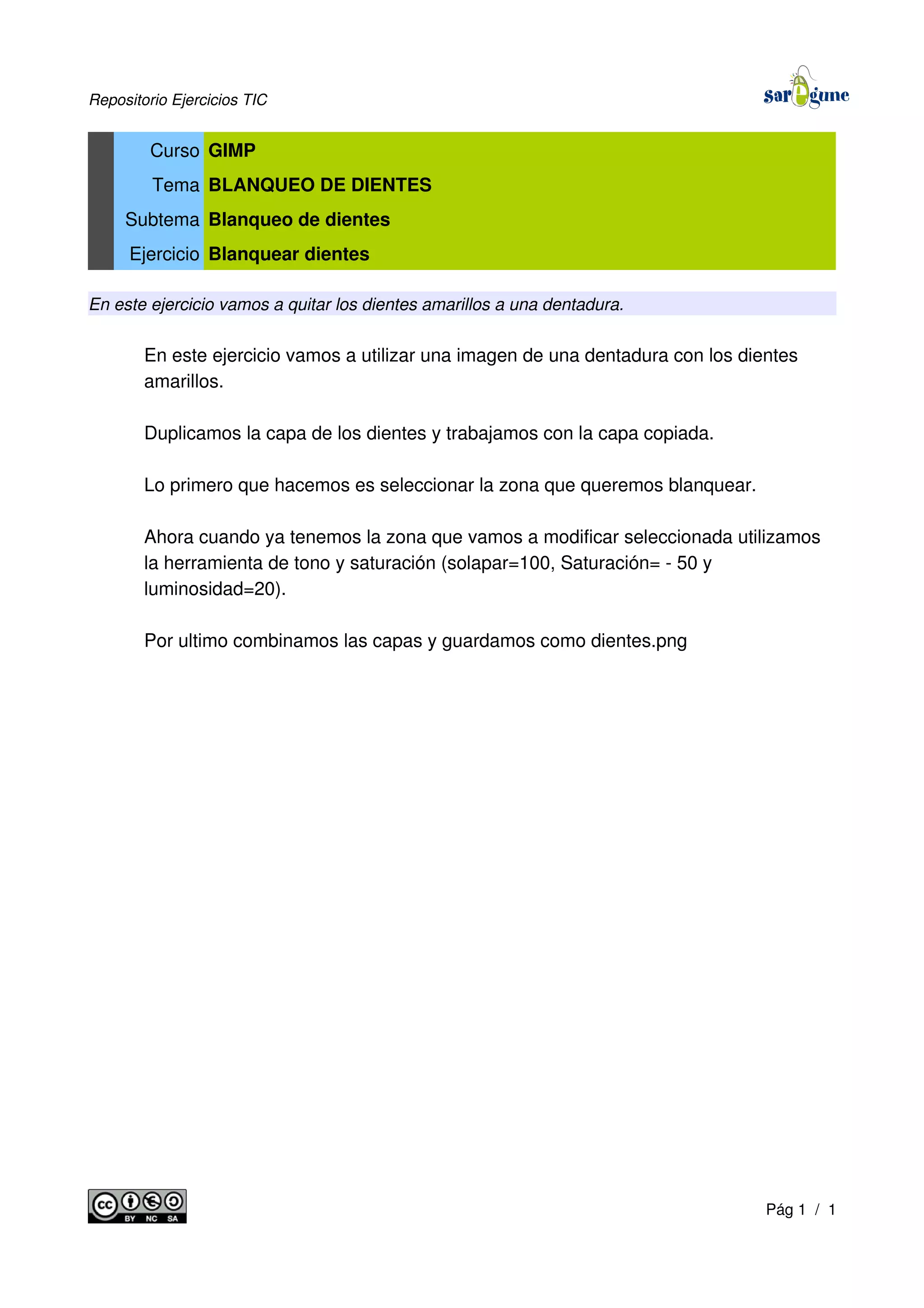 Repositorio Ejercicios TIC
Curso GIMP
Tema BLANQUEO DE DIENTES
Subtema Blanqueo de dientes
Ejercicio Blanquear dientes
En este ejercicio vamos a quitar los dientes amarillos a una dentadura.
En este ejercicio vamos a utilizar una imagen de una dentadura con los dientes
amarillos.
Duplicamos la capa de los dientes y trabajamos con la capa copiada.
Lo primero que hacemos es seleccionar la zona que queremos blanquear.
Ahora cuando ya tenemos la zona que vamos a modificar seleccionada utilizamos
la herramienta de tono y saturación (solapar=100, Saturación= - 50 y
luminosidad=20).
Por ultimo combinamos las capas y guardamos como dientes.png
Pág 1 / 1
 