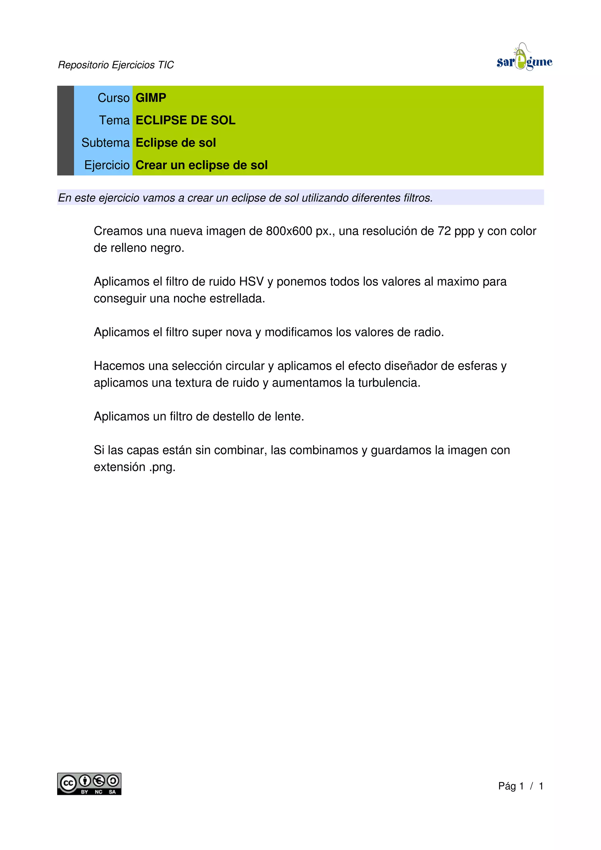 Repositorio Ejercicios TIC
Curso GIMP
Tema ECLIPSE DE SOL
Subtema Eclipse de sol
Ejercicio Crear un eclipse de sol
En este ejercicio vamos a crear un eclipse de sol utilizando diferentes filtros.
Creamos una nueva imagen de 800x600 px., una resolución de 72 ppp y con color
de relleno negro.
Aplicamos el filtro de ruido HSV y ponemos todos los valores al maximo para
conseguir una noche estrellada.
Aplicamos el filtro super nova y modificamos los valores de radio.
Hacemos una selección circular y aplicamos el efecto diseñador de esferas y
aplicamos una textura de ruido y aumentamos la turbulencia.
Aplicamos un filtro de destello de lente.
Si las capas están sin combinar, las combinamos y guardamos la imagen con
extensión .png.
Pág 1 / 1
 