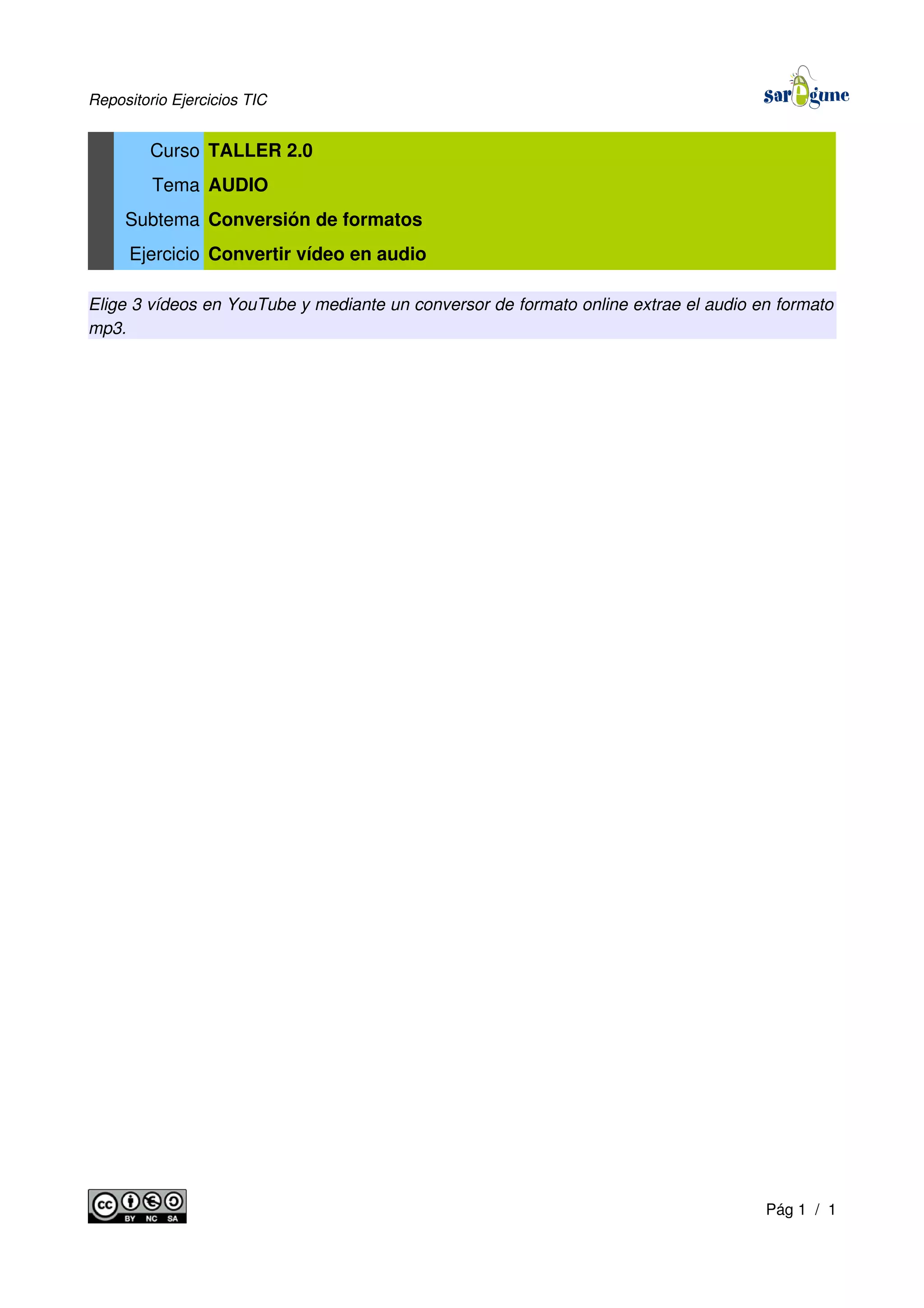 Repositorio Ejercicios TIC
Curso TALLER 2.0
Tema AUDIO
Subtema Conversión de formatos
Ejercicio Convertir vídeo en audio
Elige 3 vídeos en YouTube y mediante un conversor de formato online extrae el audio en formato
mp3.
Pág 1 / 1
 