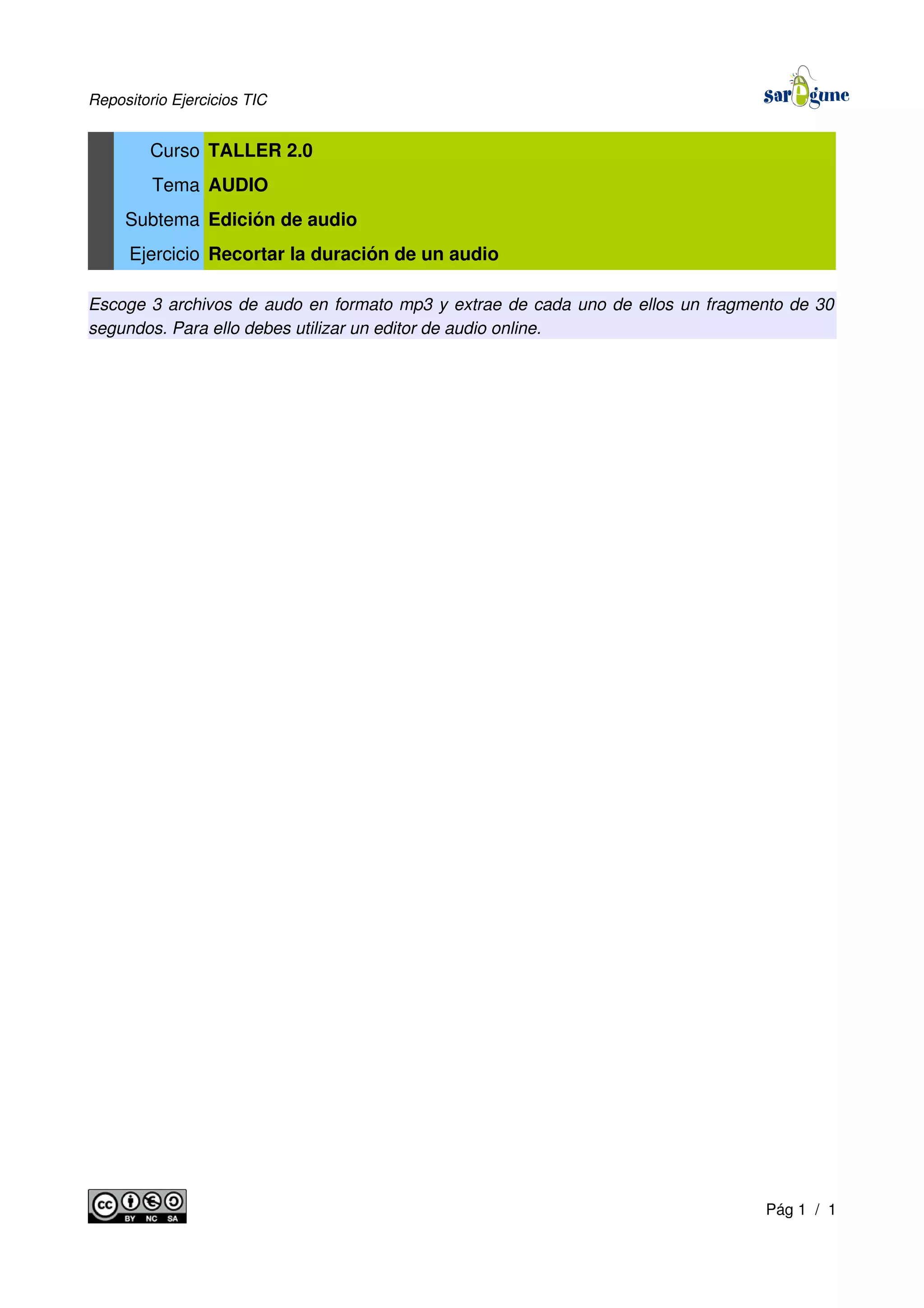 Repositorio Ejercicios TIC
Curso TALLER 2.0
Tema AUDIO
Subtema Edición de audio
Ejercicio Recortar la duración de un audio
Escoge 3 archivos de audo en formato mp3 y extrae de cada uno de ellos un fragmento de 30
segundos. Para ello debes utilizar un editor de audio online.
Pág 1 / 1
 