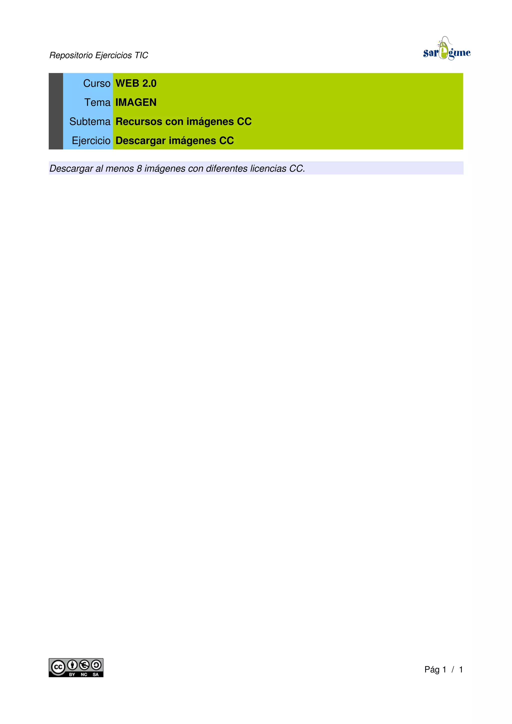 Repositorio Ejercicios TIC
Curso WEB 2.0
Tema IMAGEN
Subtema Recursos con imágenes CC
Ejercicio Descargar imágenes CC
Descargar al menos 8 imágenes con diferentes licencias CC.
Pág 1 / 1
 
