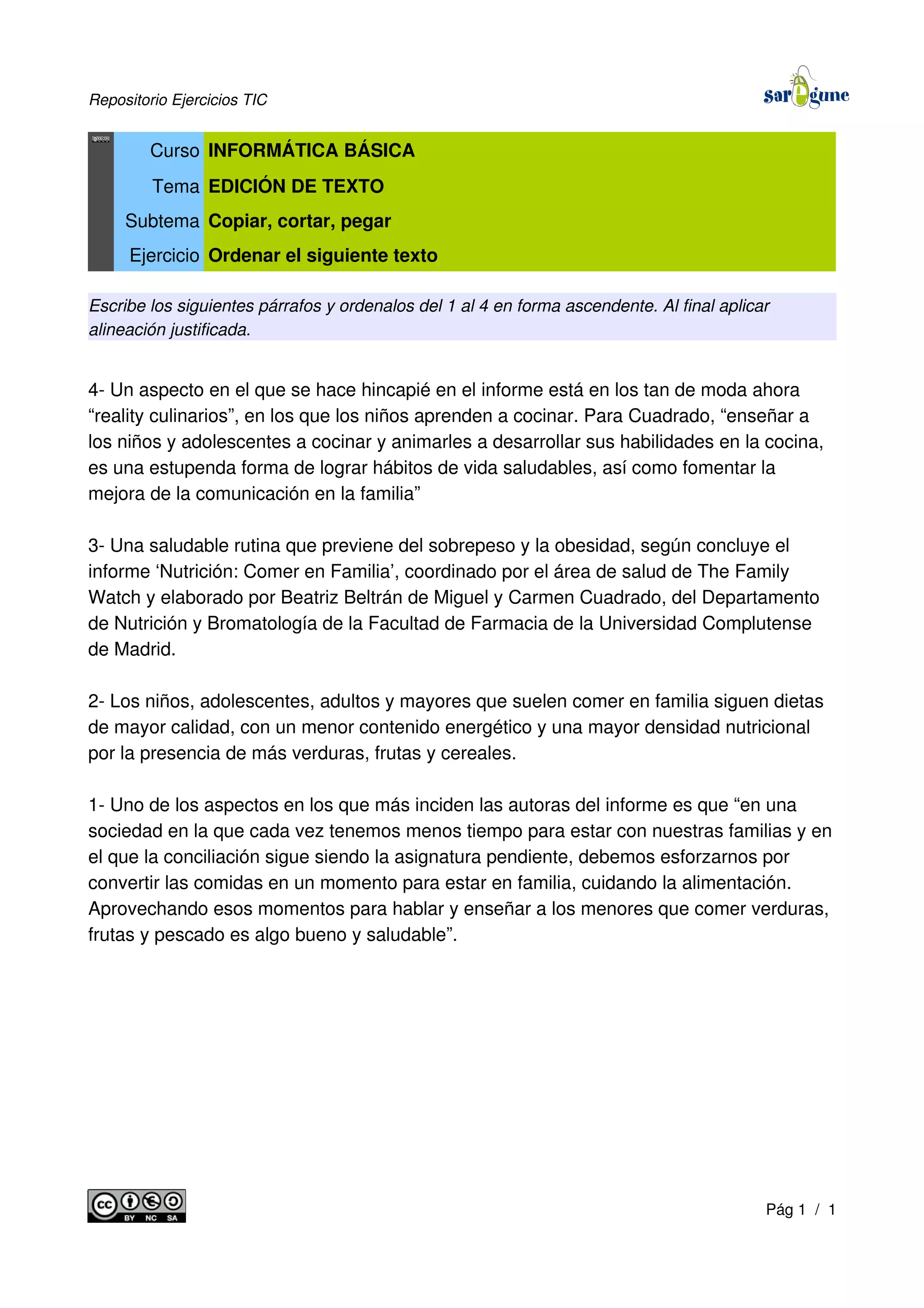 Repositorio Ejercicios TIC
Curso INFORMÁTICA BÁSICA
Tema EDICIÓN DE TEXTO
Subtema Copiar, cortar, pegar
Ejercicio Ordenar el siguiente texto
Escribe los siguientes párrafos y ordenalos del 1 al 4 en forma ascendente. Al final aplicar
alineación justificada.
4- Un aspecto en el que se hace hincapié en el informe está en los tan de moda ahora
“reality culinarios”, en los que los niños aprenden a cocinar. Para Cuadrado, “enseñar a
los niños y adolescentes a cocinar y animarles a desarrollar sus habilidades en la cocina,
es una estupenda forma de lograr hábitos de vida saludables, así como fomentar la
mejora de la comunicación en la familia”
3- Una saludable rutina que previene del sobrepeso y la obesidad, según concluye el
informe ‘Nutrición: Comer en Familia’, coordinado por el área de salud de The Family
Watch y elaborado por Beatriz Beltrán de Miguel y Carmen Cuadrado, del Departamento
de Nutrición y Bromatología de la Facultad de Farmacia de la Universidad Complutense
de Madrid.
2- Los niños, adolescentes, adultos y mayores que suelen comer en familia siguen dietas
de mayor calidad, con un menor contenido energético y una mayor densidad nutricional
por la presencia de más verduras, frutas y cereales.
1- Uno de los aspectos en los que más inciden las autoras del informe es que “en una
sociedad en la que cada vez tenemos menos tiempo para estar con nuestras familias y en
el que la conciliación sigue siendo la asignatura pendiente, debemos esforzarnos por
convertir las comidas en un momento para estar en familia, cuidando la alimentación.
Aprovechando esos momentos para hablar y enseñar a los menores que comer verduras,
frutas y pescado es algo bueno y saludable”.
Pág 1 / 1
 