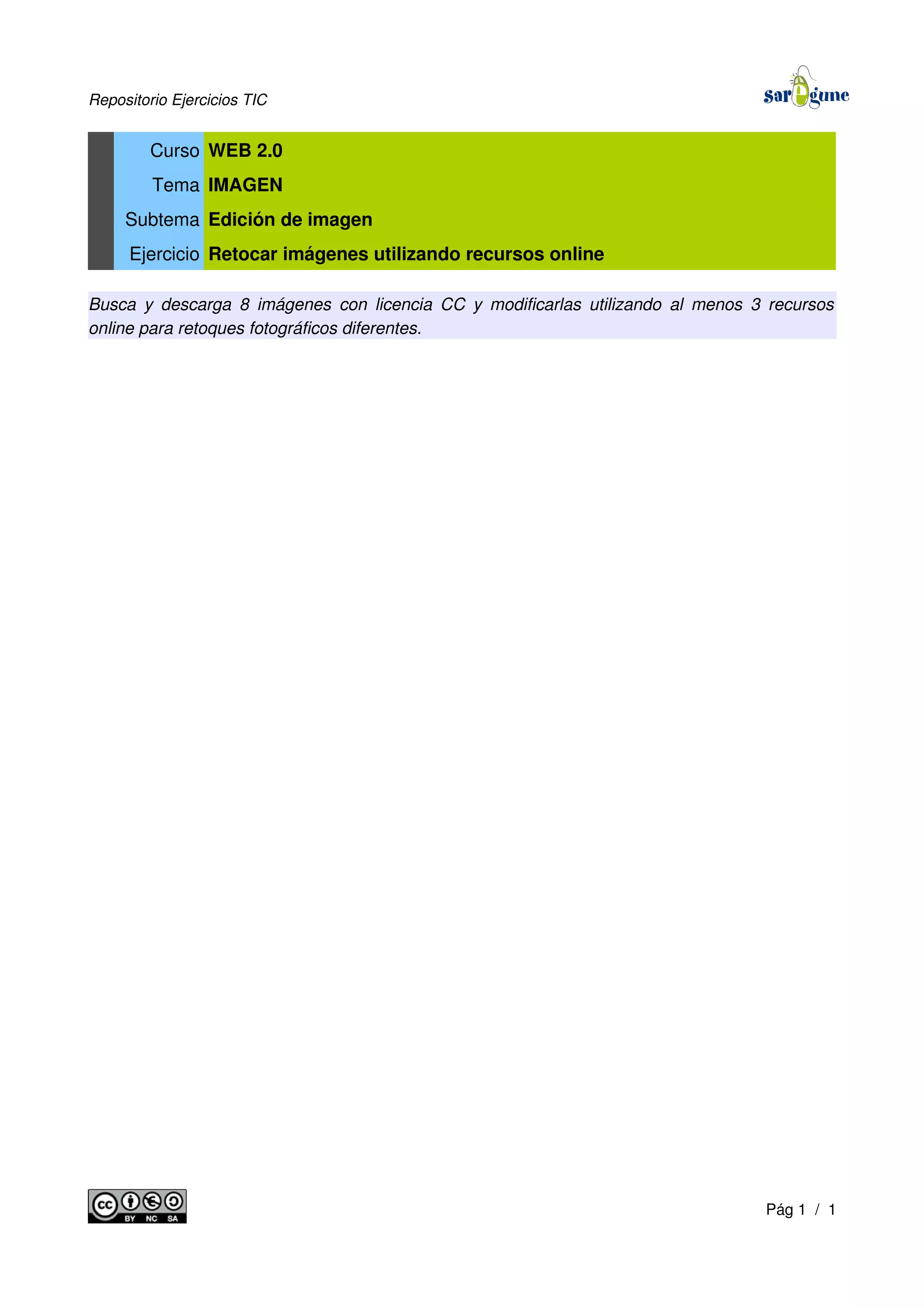 Repositorio Ejercicios TIC
Curso WEB 2.0
Tema IMAGEN
Subtema Edición de imagen
Ejercicio Retocar imágenes utilizando recursos online
Busca y descarga 8 imágenes con licencia CC y modificarlas utilizando al menos 3 recursos
online para retoques fotográficos diferentes.
Pág 1 / 1
 