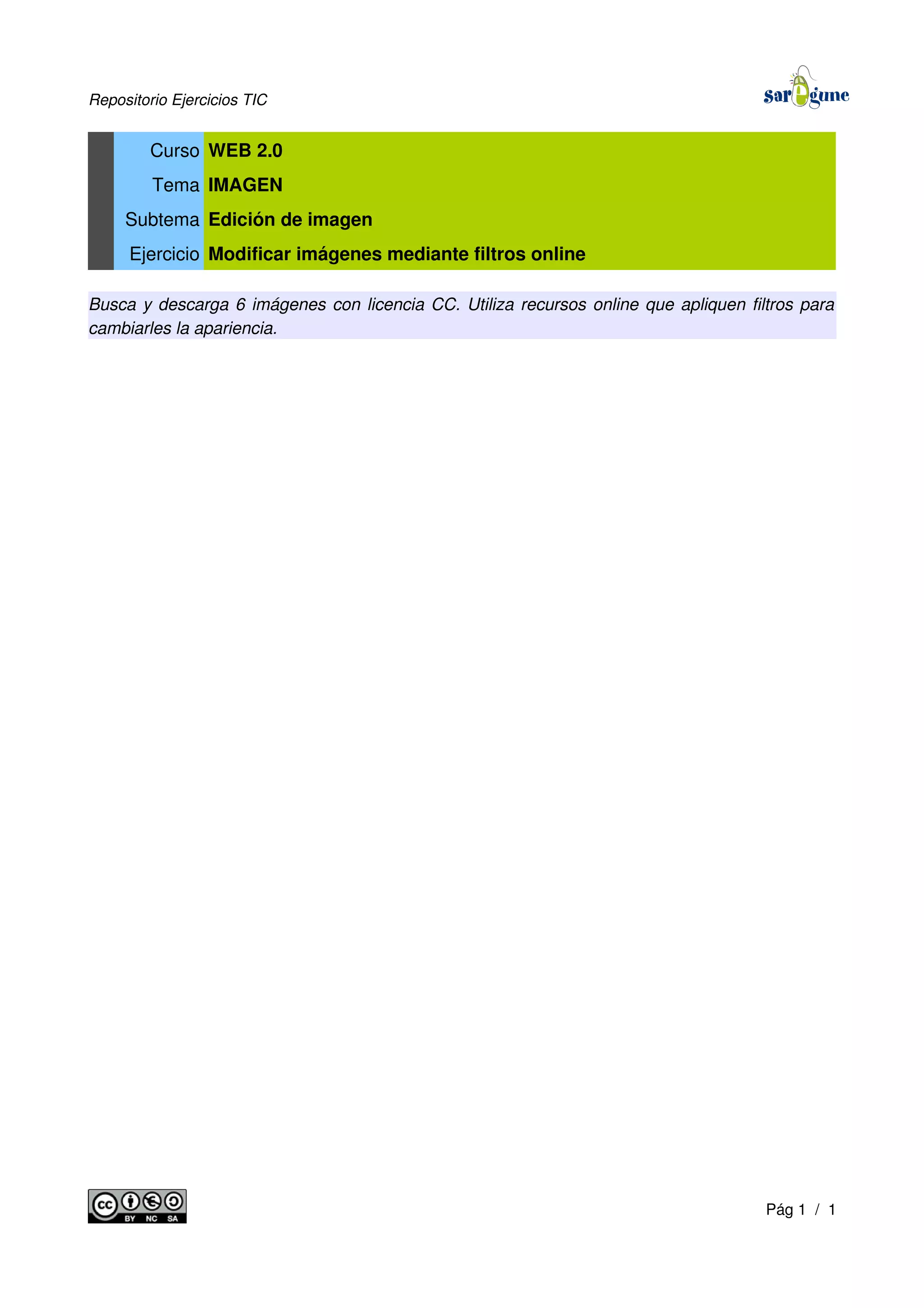Repositorio Ejercicios TIC
Curso WEB 2.0
Tema IMAGEN
Subtema Edición de imagen
Ejercicio Modificar imágenes mediante filtros online
Busca y descarga 6 imágenes con licencia CC. Utiliza recursos online que apliquen filtros para
cambiarles la apariencia.
Pág 1 / 1
 
