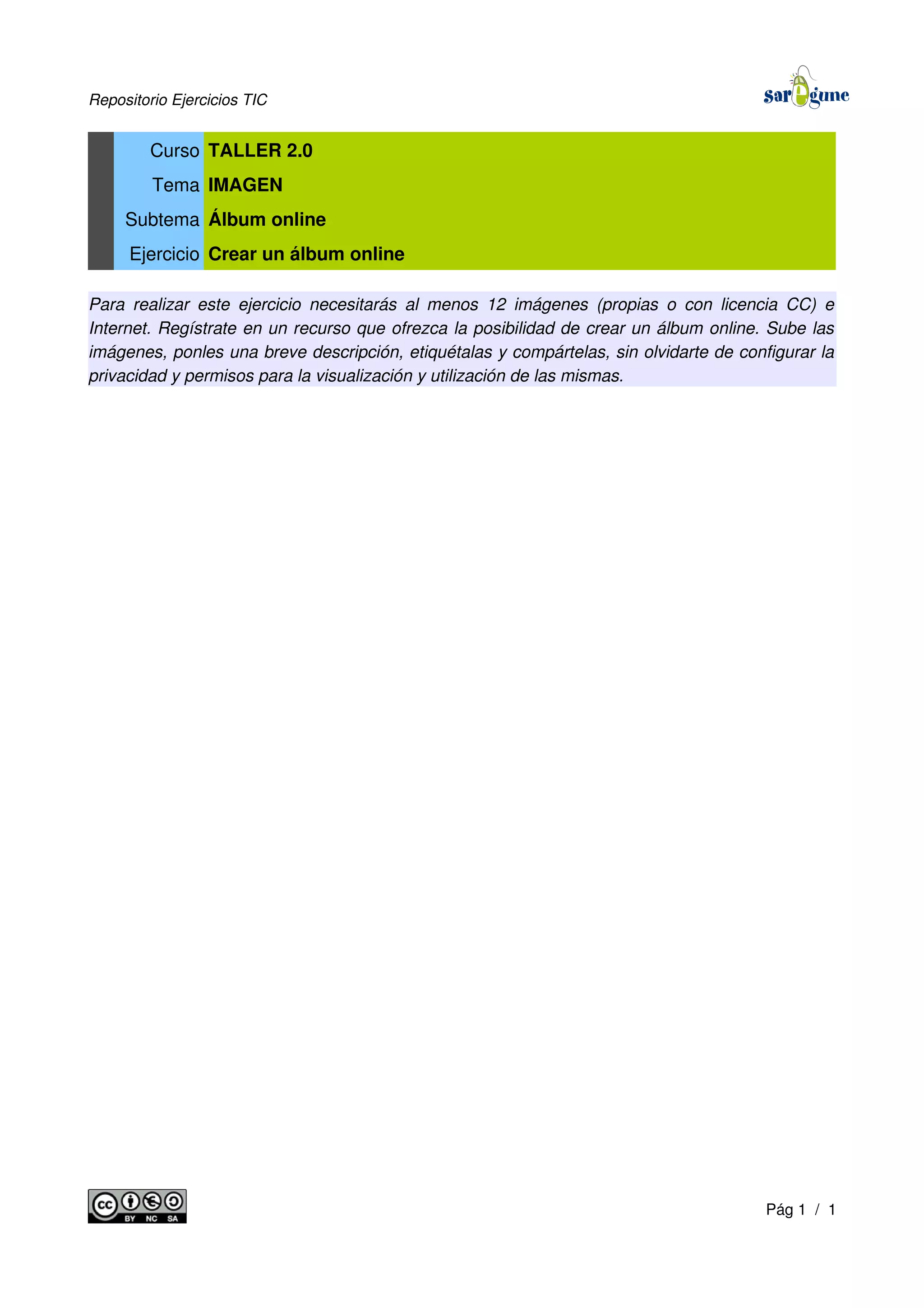 Repositorio Ejercicios TIC
Curso TALLER 2.0
Tema IMAGEN
Subtema Álbum online
Ejercicio Crear un álbum online
Para realizar este ejercicio necesitarás al menos 12 imágenes (propias o con licencia CC) e
Internet. Regístrate en un recurso que ofrezca la posibilidad de crear un álbum online. Sube las
imágenes, ponles una breve descripción, etiquétalas y compártelas, sin olvidarte de configurar la
privacidad y permisos para la visualización y utilización de las mismas.
Pág 1 / 1
 