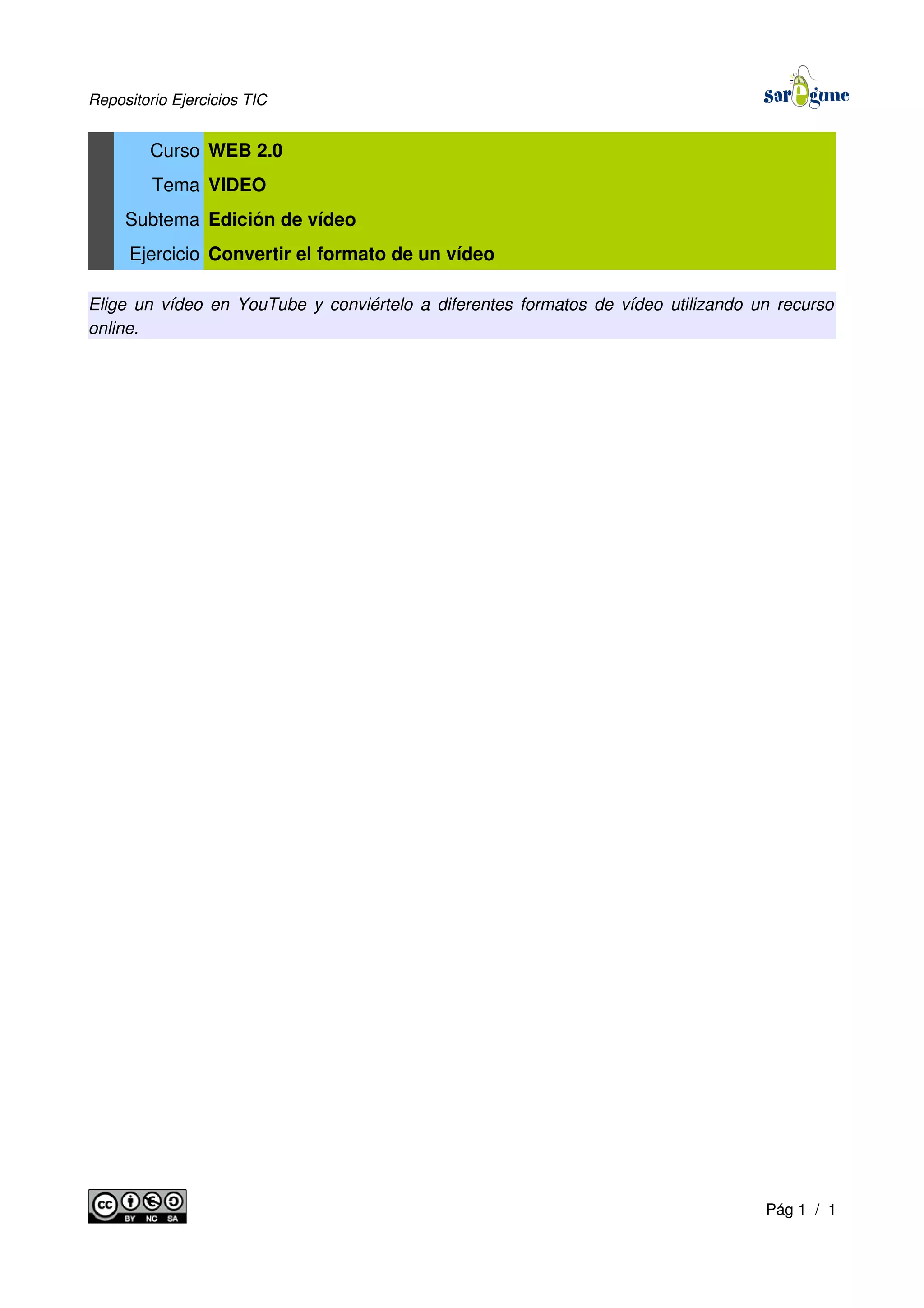 Repositorio Ejercicios TIC
Curso WEB 2.0
Tema VIDEO
Subtema Edición de vídeo
Ejercicio Convertir el formato de un vídeo
Elige un vídeo en YouTube y conviértelo a diferentes formatos de vídeo utilizando un recurso
online.
Pág 1 / 1
 