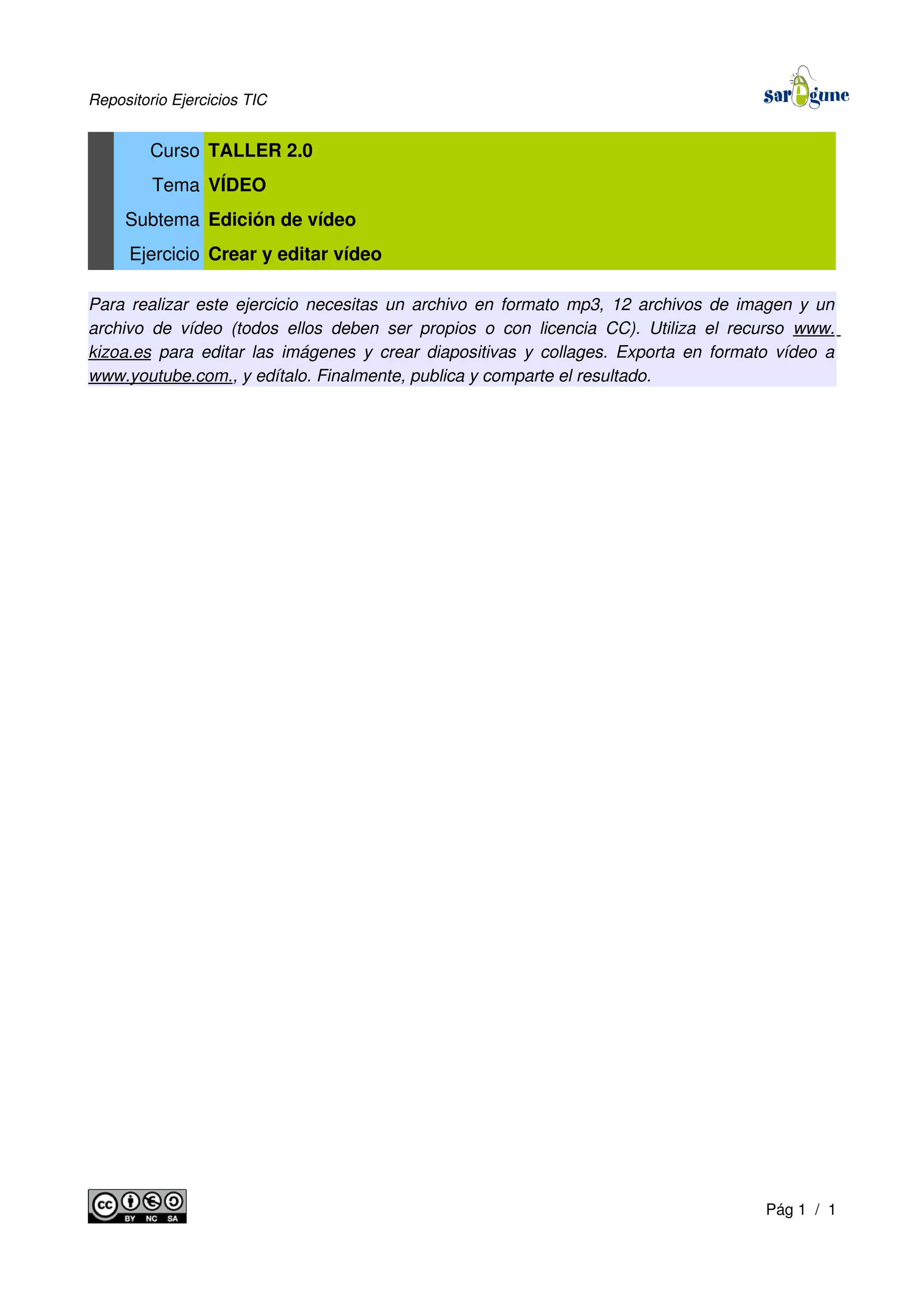 Repositorio Ejercicios TIC
Curso TALLER 2.0
Tema VÍDEO
Subtema Edición de vídeo
Ejercicio Crear y editar vídeo
Para realizar este ejercicio necesitas un archivo en formato mp3, 12 archivos de imagen y un
archivo de vídeo (todos ellos deben ser propios o con licencia CC). Utiliza el recurso www.
kizoa.es para editar las imágenes y crear diapositivas y collages. Exporta en formato vídeo a
www.youtube.com., y edítalo. Finalmente, publica y comparte el resultado.
Pág 1 / 1
 