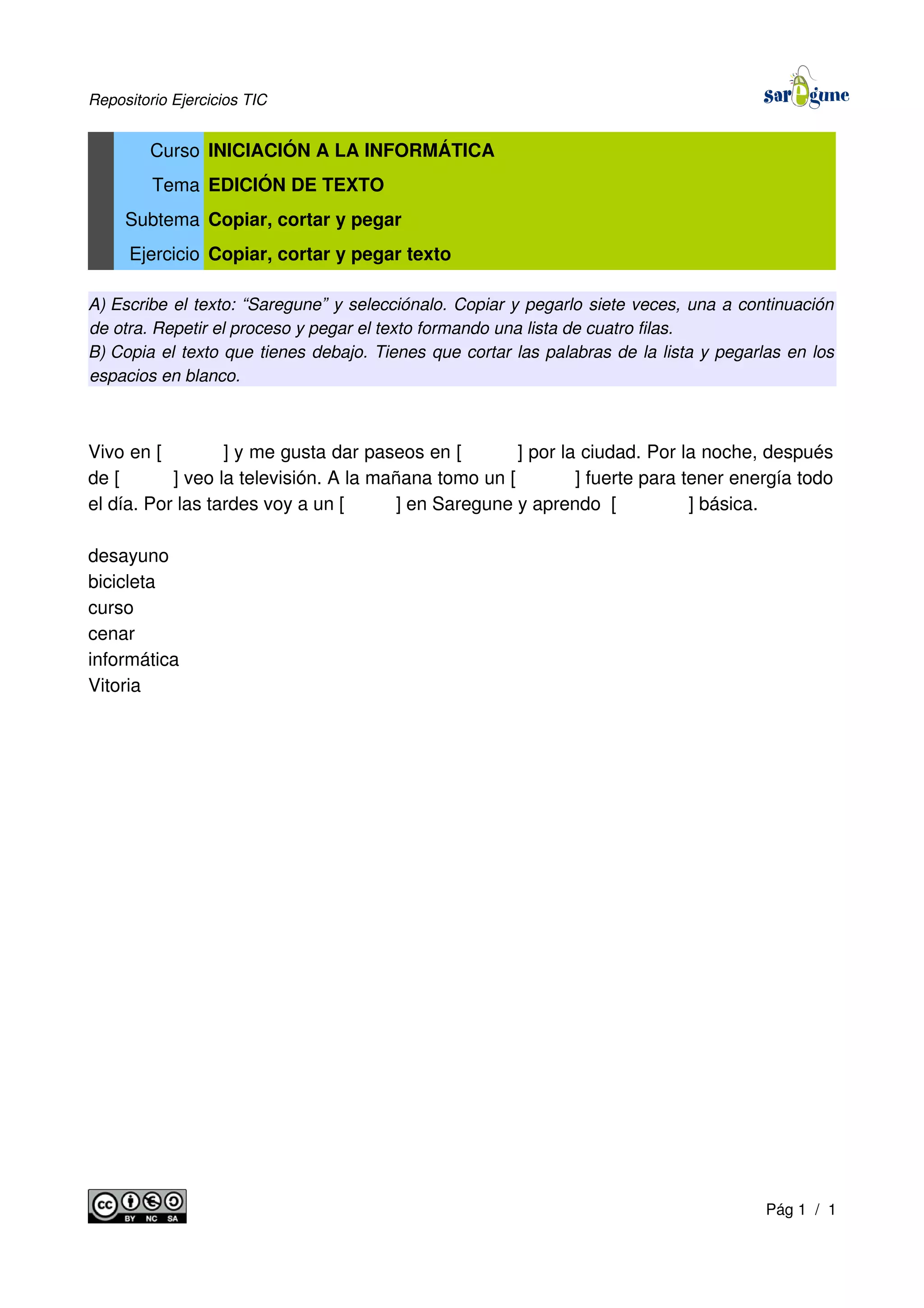 Repositorio Ejercicios TIC
Curso INICIACIÓN A LA INFORMÁTICA
Tema EDICIÓN DE TEXTO
Subtema Copiar, cortar y pegar
Ejercicio Copiar, cortar y pegar texto
A) Escribe el texto: “Saregune” y selecciónalo. Copiar y pegarlo siete veces, una a continuación
de otra. Repetir el proceso y pegar el texto formando una lista de cuatro filas.
B) Copia el texto que tienes debajo. Tienes que cortar las palabras de la lista y pegarlas en los
espacios en blanco.
Vivo en [ ] y me gusta dar paseos en [ ] por la ciudad. Por la noche, después
de [ ] veo la televisión. A la mañana tomo un [ ] fuerte para tener energía todo
el día. Por las tardes voy a un [ ] en Saregune y aprendo [ ] básica.
desayuno
bicicleta
curso
cenar
informática
Vitoria
Pág 1 / 1
 