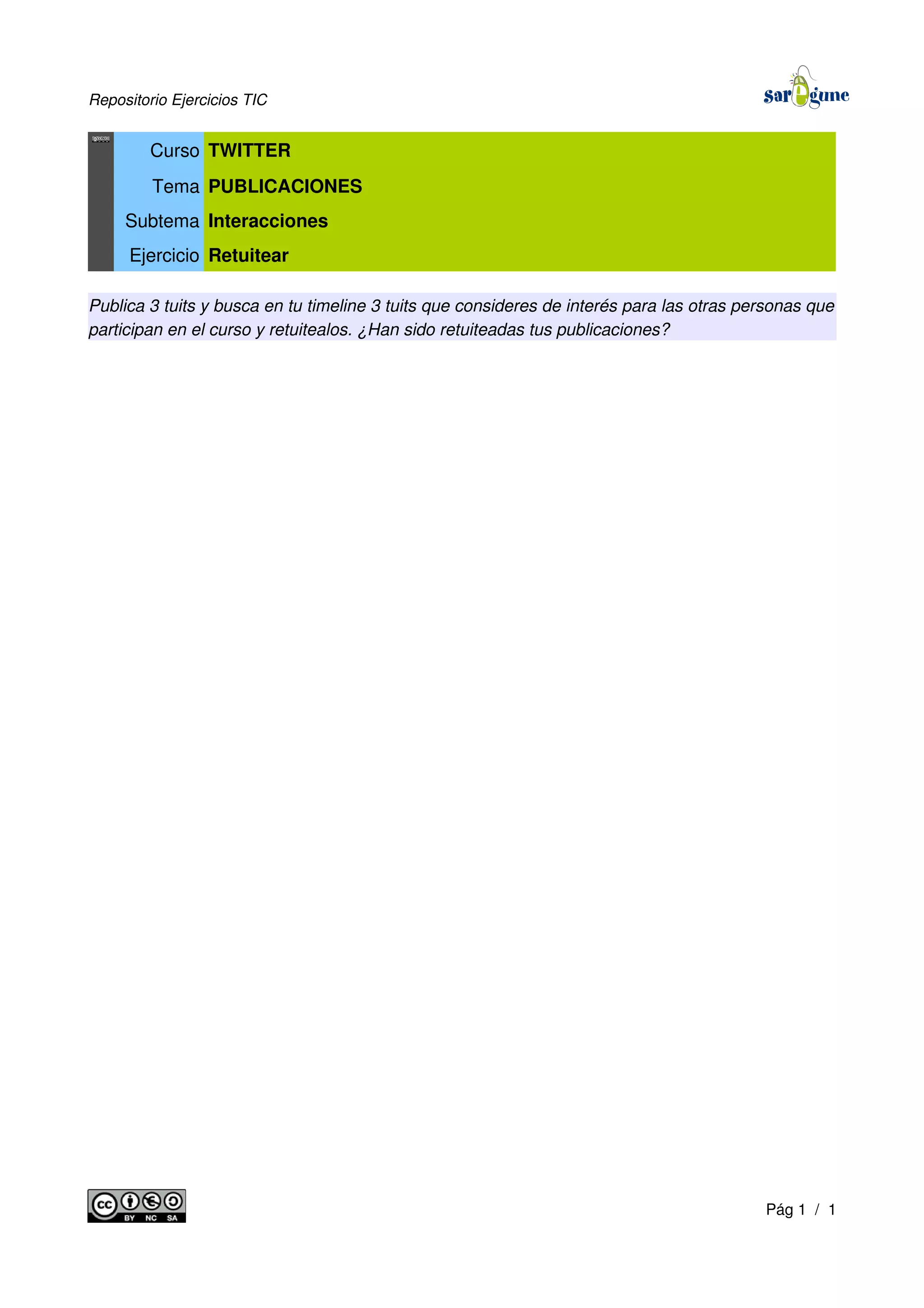 Repositorio Ejercicios TIC
Curso TWITTER
Tema PUBLICACIONES
Subtema Interacciones
Ejercicio Retuitear
Publica 3 tuits y busca en tu timeline 3 tuits que consideres de interés para las otras personas que
participan en el curso y retuitealos. ¿Han sido retuiteadas tus publicaciones?
Pág 1 / 1
 