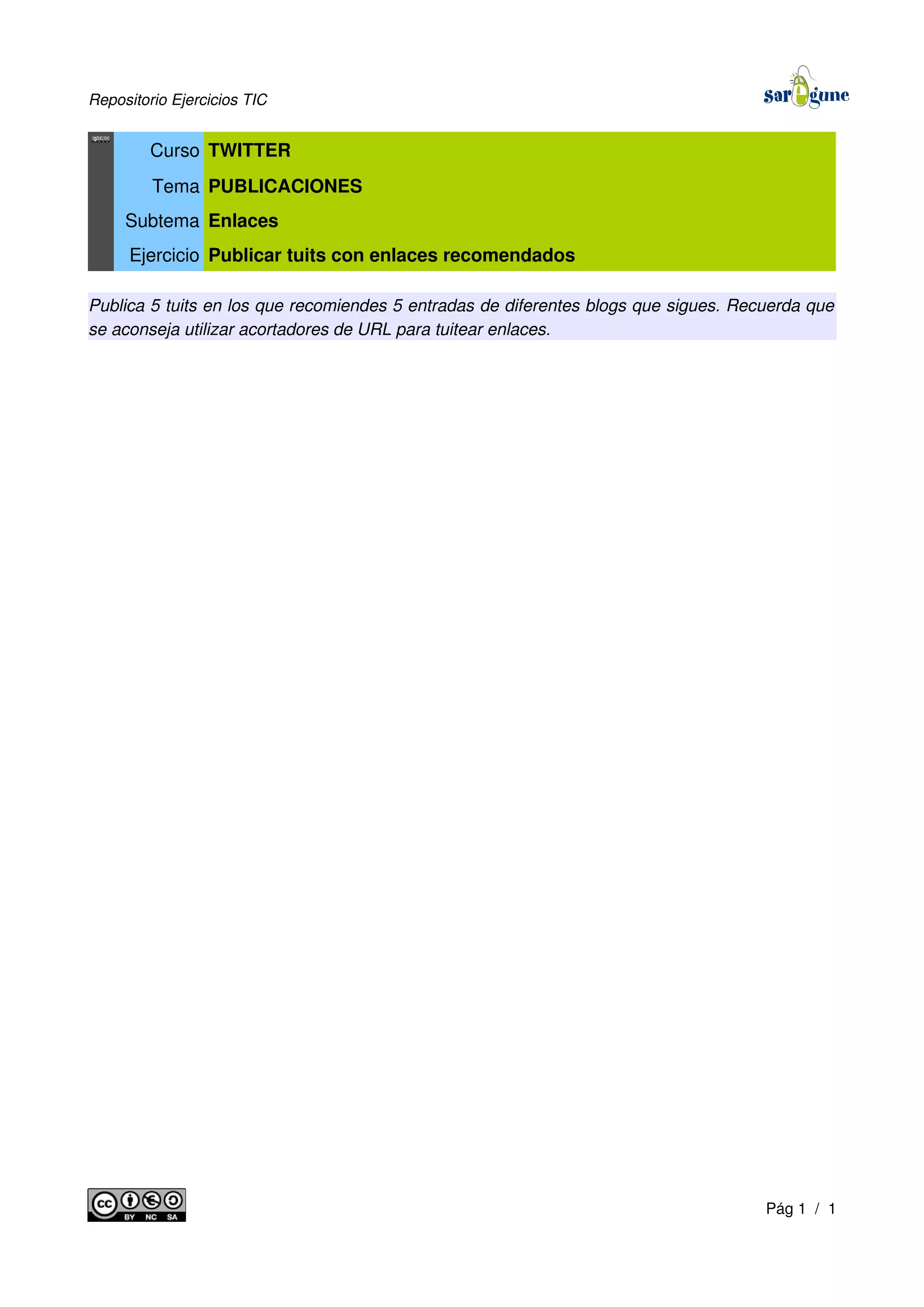 Repositorio Ejercicios TIC
Curso TWITTER
Tema PUBLICACIONES
Subtema Enlaces
Ejercicio Publicar tuits con enlaces recomendados
Publica 5 tuits en los que recomiendes 5 entradas de diferentes blogs que sigues. Recuerda que
se aconseja utilizar acortadores de URL para tuitear enlaces.
Pág 1 / 1
 