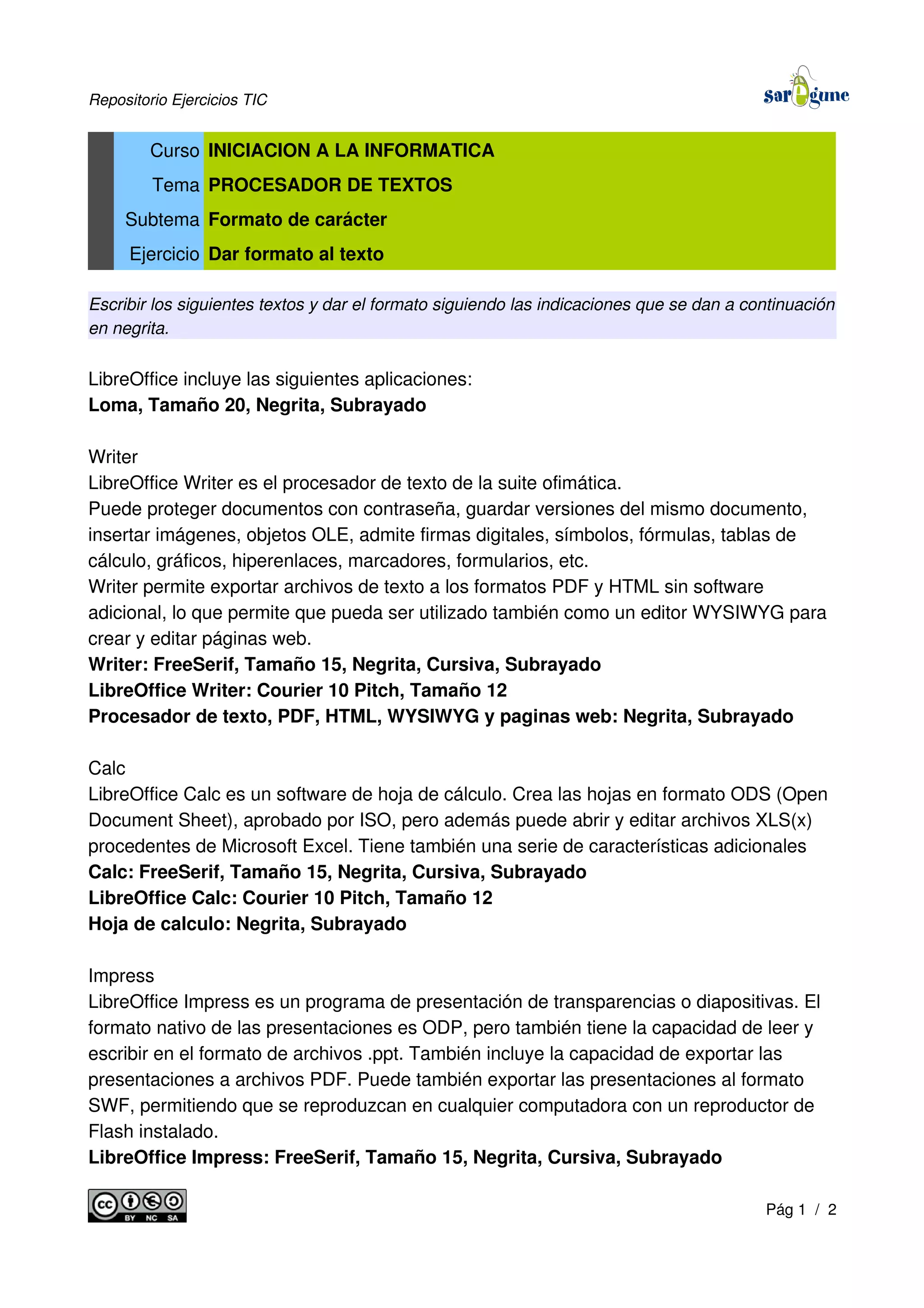 Repositorio Ejercicios TIC
Curso INICIACION A LA INFORMATICA
Tema PROCESADOR DE TEXTOS
Subtema Formato de carácter
Ejercicio Dar formato al texto
Escribir los siguientes textos y dar el formato siguiendo las indicaciones que se dan a continuación
en negrita.
LibreOffice incluye las siguientes aplicaciones:
Loma, Tamaño 20, Negrita, Subrayado
Writer
LibreOffice Writer es el procesador de texto de la suite ofimática.
Puede proteger documentos con contraseña, guardar versiones del mismo documento,
insertar imágenes, objetos OLE, admite firmas digitales, símbolos, fórmulas, tablas de
cálculo, gráficos, hiperenlaces, marcadores, formularios, etc.
Writer permite exportar archivos de texto a los formatos PDF y HTML sin software
adicional, lo que permite que pueda ser utilizado también como un editor WYSIWYG para
crear y editar páginas web.
Writer: FreeSerif, Tamaño 15, Negrita, Cursiva, Subrayado
LibreOffice Writer: Courier 10 Pitch, Tamaño 12
Procesador de texto, PDF, HTML, WYSIWYG y paginas web: Negrita, Subrayado
Calc
LibreOffice Calc es un software de hoja de cálculo. Crea las hojas en formato ODS (Open
Document Sheet), aprobado por ISO, pero además puede abrir y editar archivos XLS(x)
procedentes de Microsoft Excel. Tiene también una serie de características adicionales
Calc: FreeSerif, Tamaño 15, Negrita, Cursiva, Subrayado
LibreOffice Calc: Courier 10 Pitch, Tamaño 12
Hoja de calculo: Negrita, Subrayado
Impress
LibreOffice Impress es un programa de presentación de transparencias o diapositivas. El
formato nativo de las presentaciones es ODP, pero también tiene la capacidad de leer y
escribir en el formato de archivos .ppt. También incluye la capacidad de exportar las
presentaciones a archivos PDF. Puede también exportar las presentaciones al formato
SWF, permitiendo que se reproduzcan en cualquier computadora con un reproductor de
Flash instalado.
LibreOffice Impress: FreeSerif, Tamaño 15, Negrita, Cursiva, Subrayado
Pág 1 / 2
 