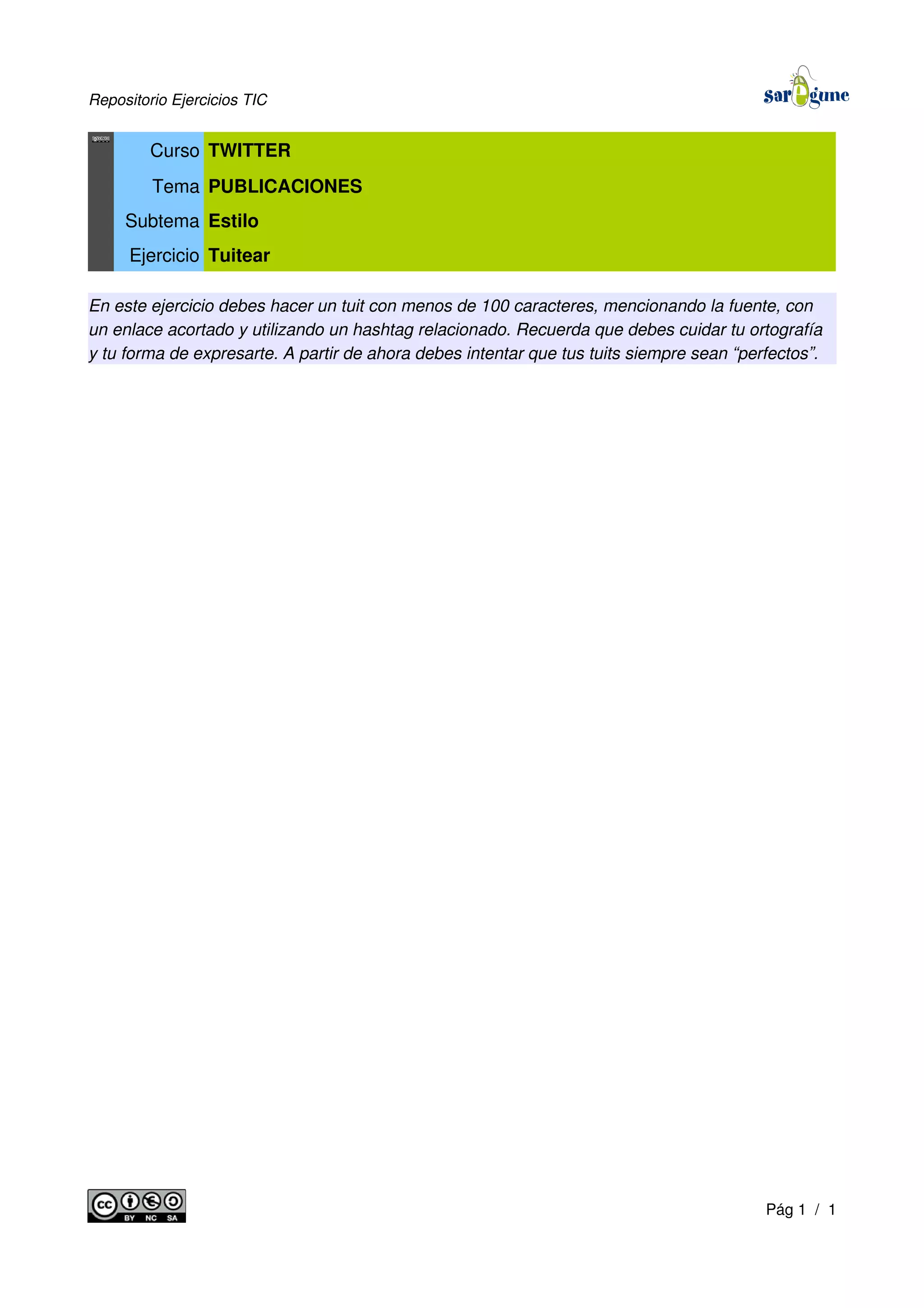 Repositorio Ejercicios TIC
Curso TWITTER
Tema PUBLICACIONES
Subtema Estilo
Ejercicio Tuitear
En este ejercicio debes hacer un tuit con menos de 100 caracteres, mencionando la fuente, con
un enlace acortado y utilizando un hashtag relacionado. Recuerda que debes cuidar tu ortografía
y tu forma de expresarte. A partir de ahora debes intentar que tus tuits siempre sean “perfectos”.
Pág 1 / 1
 