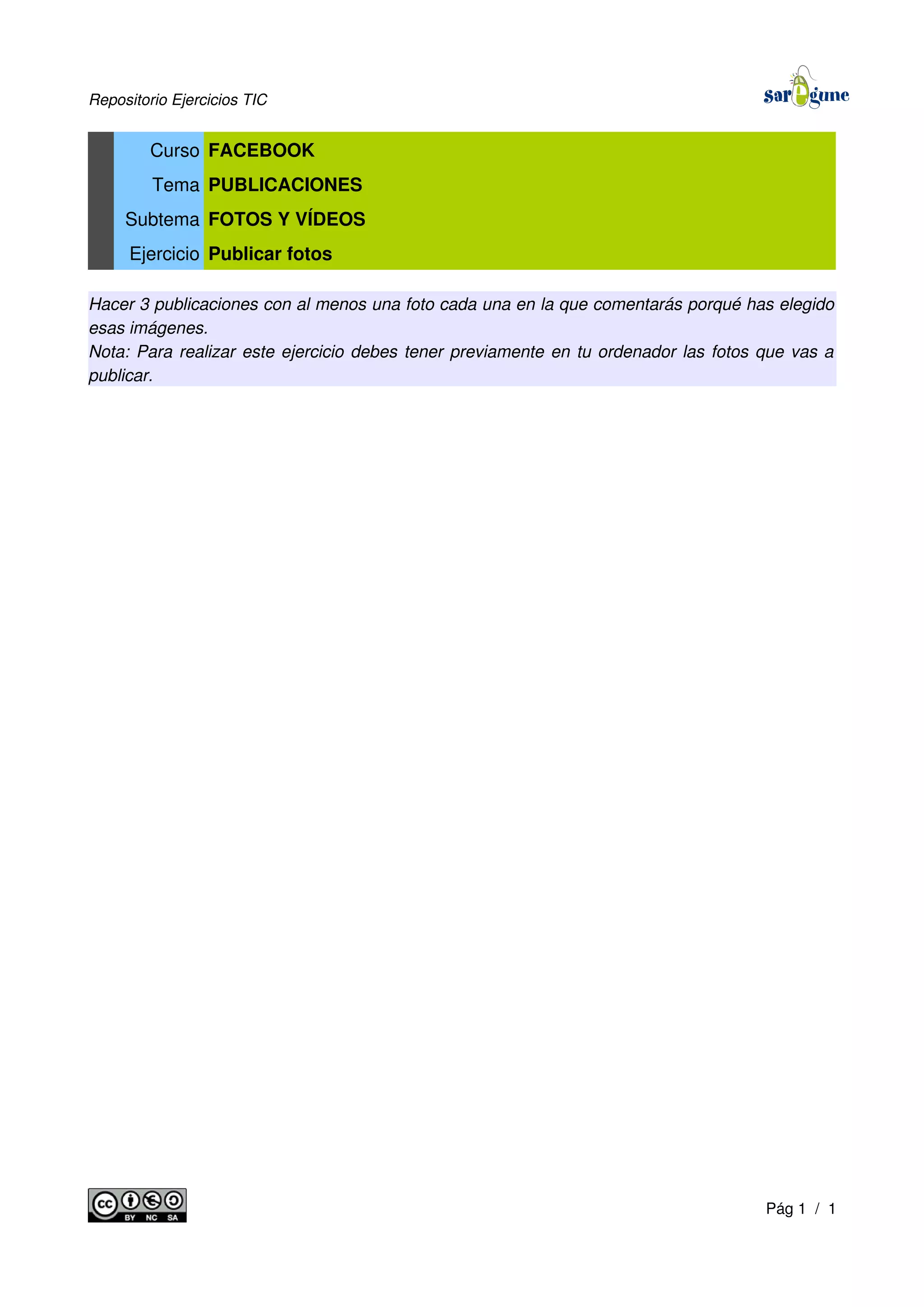 Repositorio Ejercicios TIC
Curso FACEBOOK
Tema PUBLICACIONES
Subtema FOTOS Y VÍDEOS
Ejercicio Publicar fotos
Hacer 3 publicaciones con al menos una foto cada una en la que comentarás porqué has elegido
esas imágenes.
Nota: Para realizar este ejercicio debes tener previamente en tu ordenador las fotos que vas a
publicar.
Pág 1 / 1
 