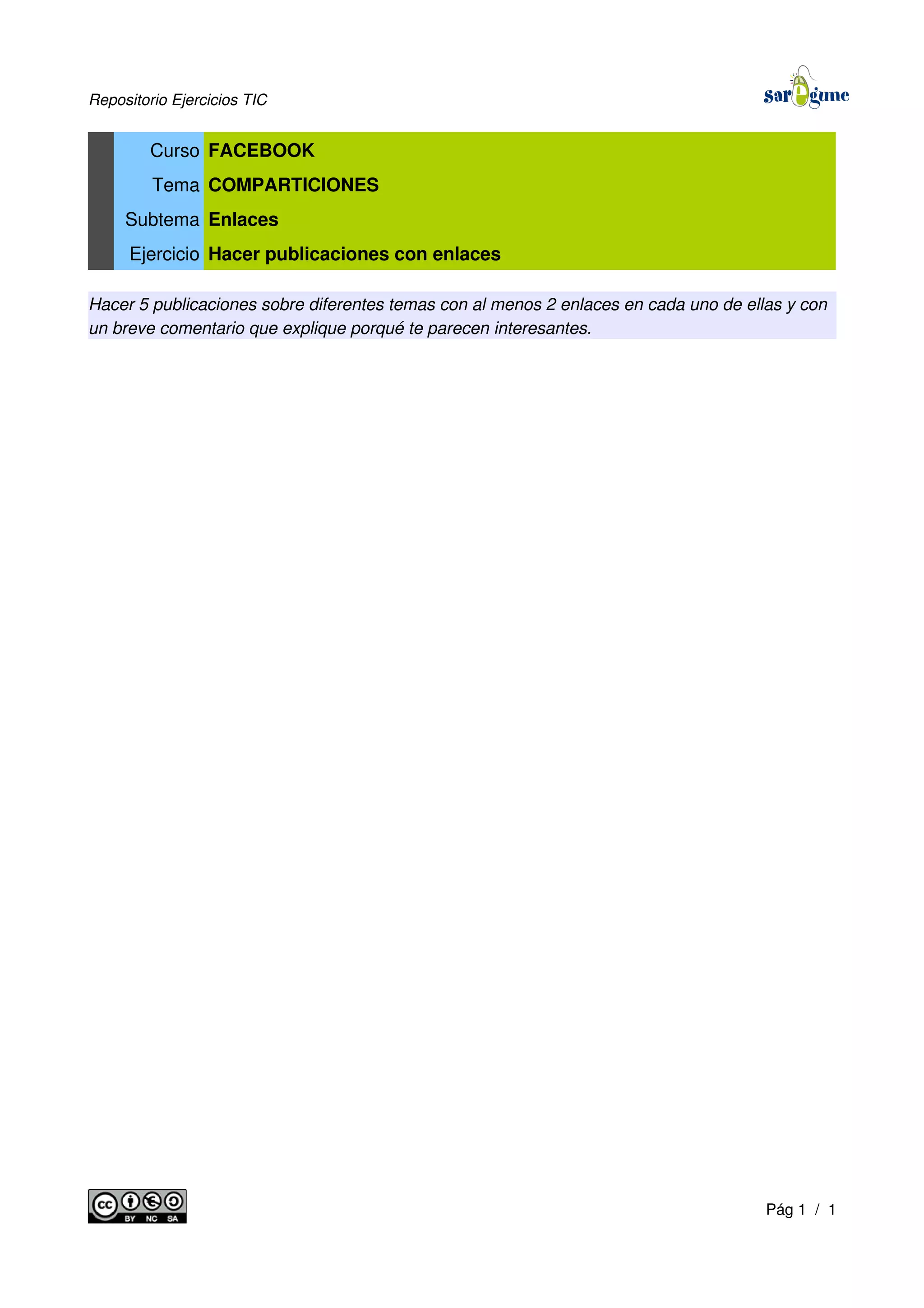 Repositorio Ejercicios TIC
Curso FACEBOOK
Tema COMPARTICIONES
Subtema Enlaces
Ejercicio Hacer publicaciones con enlaces
Hacer 5 publicaciones sobre diferentes temas con al menos 2 enlaces en cada uno de ellas y con
un breve comentario que explique porqué te parecen interesantes.
Pág 1 / 1
 