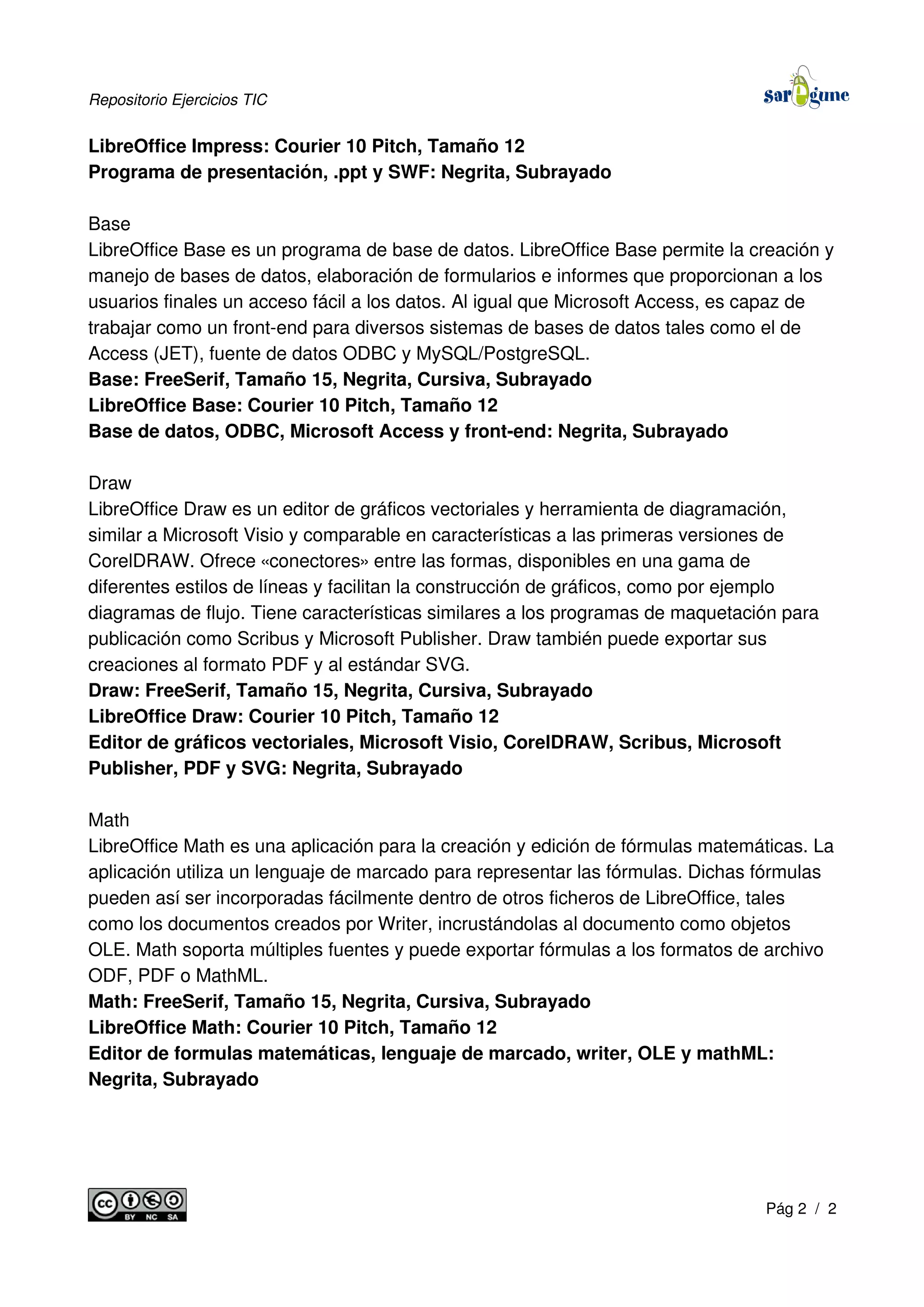 Repositorio Ejercicios TIC
LibreOffice Impress: Courier 10 Pitch, Tamaño 12
Programa de presentación, .ppt y SWF: Negrita, Subrayado
Base
LibreOffice Base es un programa de base de datos. LibreOffice Base permite la creación y
manejo de bases de datos, elaboración de formularios e informes que proporcionan a los
usuarios finales un acceso fácil a los datos. Al igual que Microsoft Access, es capaz de
trabajar como un front-end para diversos sistemas de bases de datos tales como el de
Access (JET), fuente de datos ODBC y MySQL/PostgreSQL.
Base: FreeSerif, Tamaño 15, Negrita, Cursiva, Subrayado
LibreOffice Base: Courier 10 Pitch, Tamaño 12
Base de datos, ODBC, Microsoft Access y front-end: Negrita, Subrayado
Draw
LibreOffice Draw es un editor de gráficos vectoriales y herramienta de diagramación,
similar a Microsoft Visio y comparable en características a las primeras versiones de
CorelDRAW. Ofrece «conectores» entre las formas, disponibles en una gama de
diferentes estilos de líneas y facilitan la construcción de gráficos, como por ejemplo
diagramas de flujo. Tiene características similares a los programas de maquetación para
publicación como Scribus y Microsoft Publisher. Draw también puede exportar sus
creaciones al formato PDF y al estándar SVG.
Draw: FreeSerif, Tamaño 15, Negrita, Cursiva, Subrayado
LibreOffice Draw: Courier 10 Pitch, Tamaño 12
Editor de gráficos vectoriales, Microsoft Visio, CorelDRAW, Scribus, Microsoft
Publisher, PDF y SVG: Negrita, Subrayado
Math
LibreOffice Math es una aplicación para la creación y edición de fórmulas matemáticas. La
aplicación utiliza un lenguaje de marcado para representar las fórmulas. Dichas fórmulas
pueden así ser incorporadas fácilmente dentro de otros ficheros de LibreOffice, tales
como los documentos creados por Writer, incrustándolas al documento como objetos
OLE. Math soporta múltiples fuentes y puede exportar fórmulas a los formatos de archivo
ODF, PDF o MathML.
Math: FreeSerif, Tamaño 15, Negrita, Cursiva, Subrayado
LibreOffice Math: Courier 10 Pitch, Tamaño 12
Editor de formulas matemáticas, lenguaje de marcado, writer, OLE y mathML:
Negrita, Subrayado
Pág 2 / 2
 