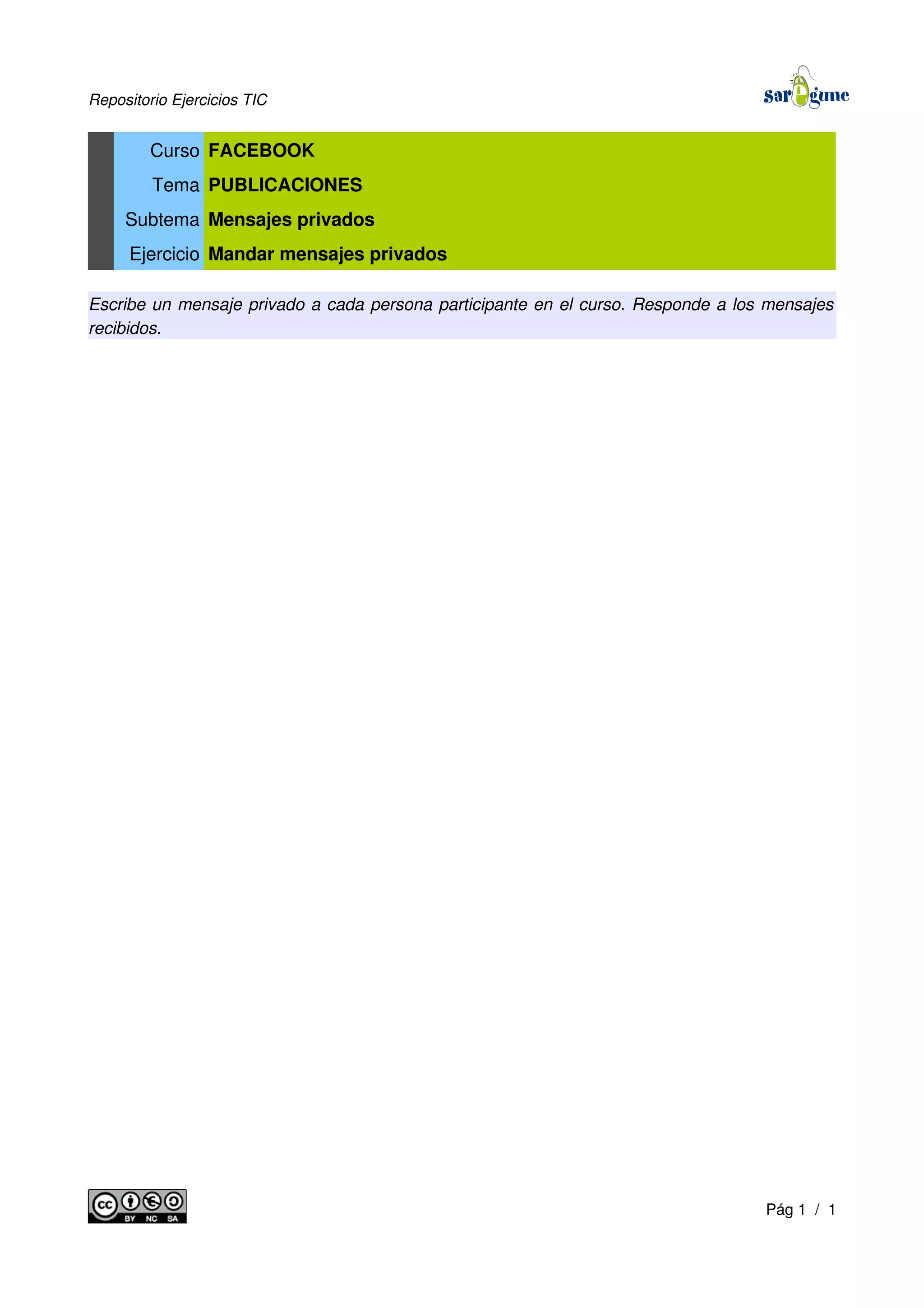 Repositorio Ejercicios TIC
Curso FACEBOOK
Tema PUBLICACIONES
Subtema Mensajes privados
Ejercicio Mandar mensajes privados
Escribe un mensaje privado a cada persona participante en el curso. Responde a los mensajes
recibidos.
Pág 1 / 1
 