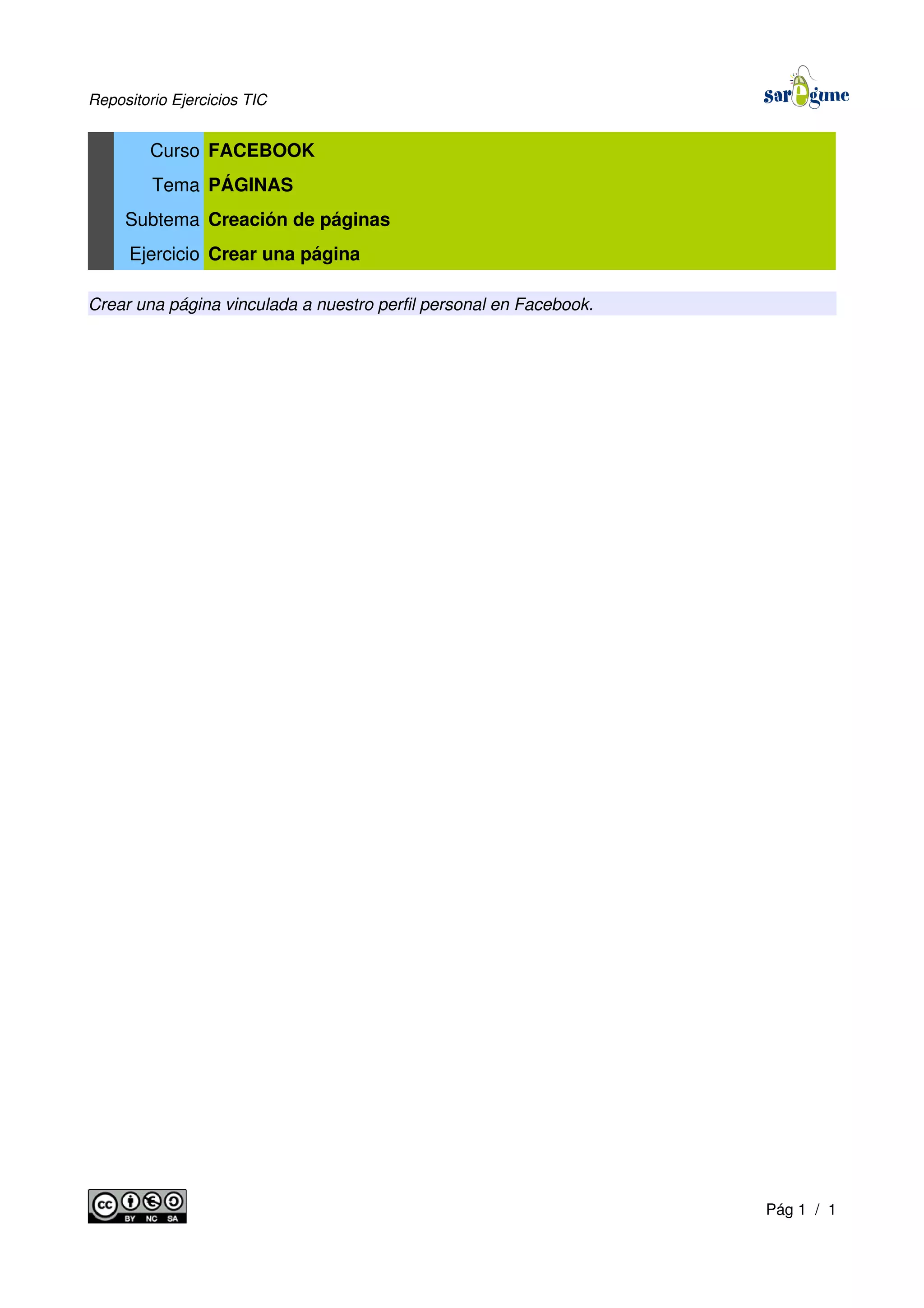 Repositorio Ejercicios TIC
Curso FACEBOOK
Tema PÁGINAS
Subtema Creación de páginas
Ejercicio Crear una página
Crear una página vinculada a nuestro perfil personal en Facebook.
Pág 1 / 1
 