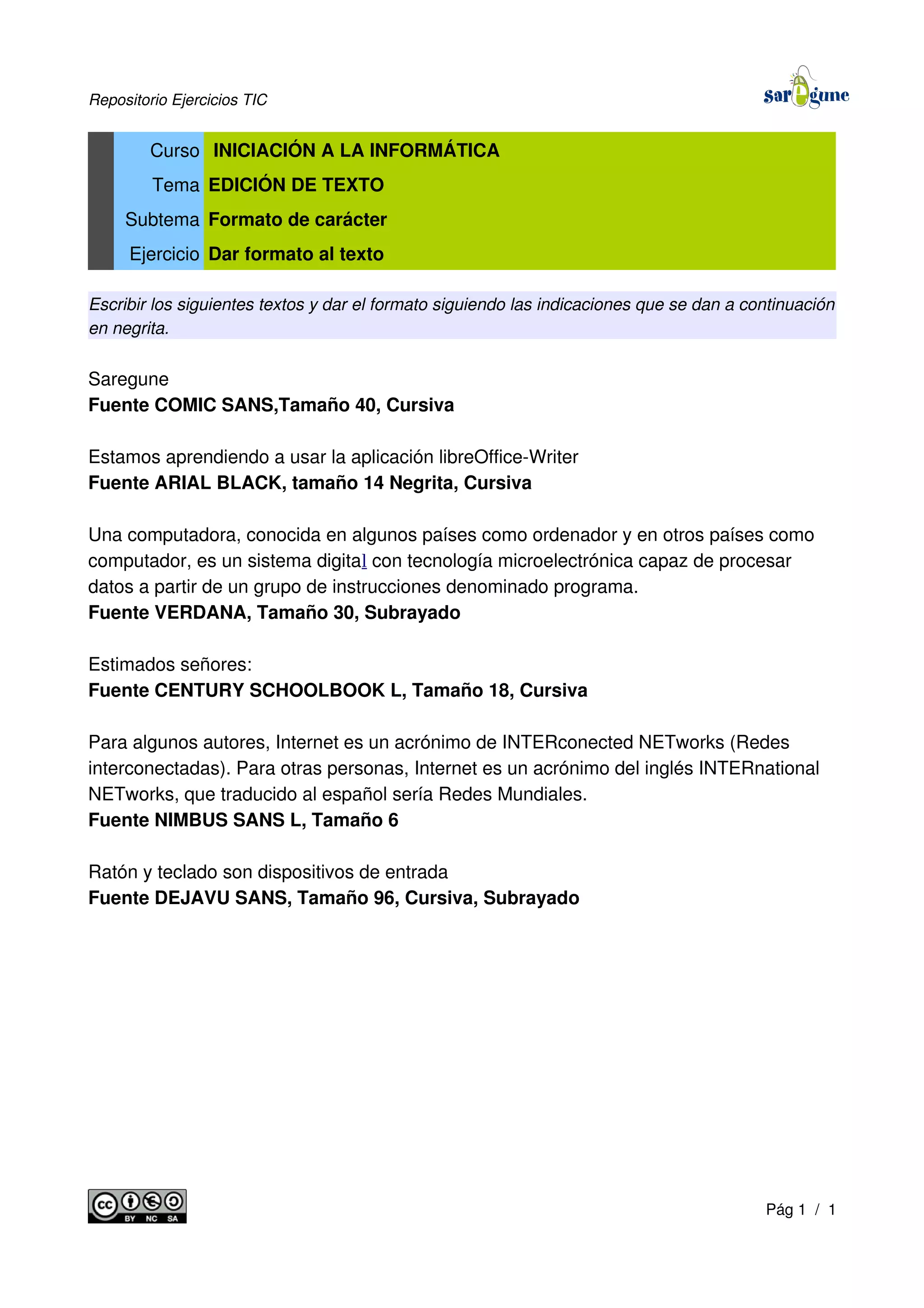 Repositorio Ejercicios TIC
Curso INICIACIÓN A LA INFORMÁTICA
Tema EDICIÓN DE TEXTO
Subtema Formato de carácter
Ejercicio Dar formato al texto
Escribir los siguientes textos y dar el formato siguiendo las indicaciones que se dan a continuación
en negrita.
Saregune
Fuente COMIC SANS,Tamaño 40, Cursiva
Estamos aprendiendo a usar la aplicación libreOffice-Writer
Fuente ARIAL BLACK, tamaño 14 Negrita, Cursiva
Una computadora, conocida en algunos países como ordenador y en otros países como
computador, es un sistema digital con tecnología microelectrónica capaz de procesar
datos a partir de un grupo de instrucciones denominado programa.
Fuente VERDANA, Tamaño 30, Subrayado
Estimados señores:
Fuente CENTURY SCHOOLBOOK L, Tamaño 18, Cursiva
Para algunos autores, Internet es un acrónimo de INTERconected NETworks (Redes
interconectadas). Para otras personas, Internet es un acrónimo del inglés INTERnational
NETworks, que traducido al español sería Redes Mundiales.
Fuente NIMBUS SANS L, Tamaño 6
Ratón y teclado son dispositivos de entrada
Fuente DEJAVU SANS, Tamaño 96, Cursiva, Subrayado
Pág 1 / 1
 