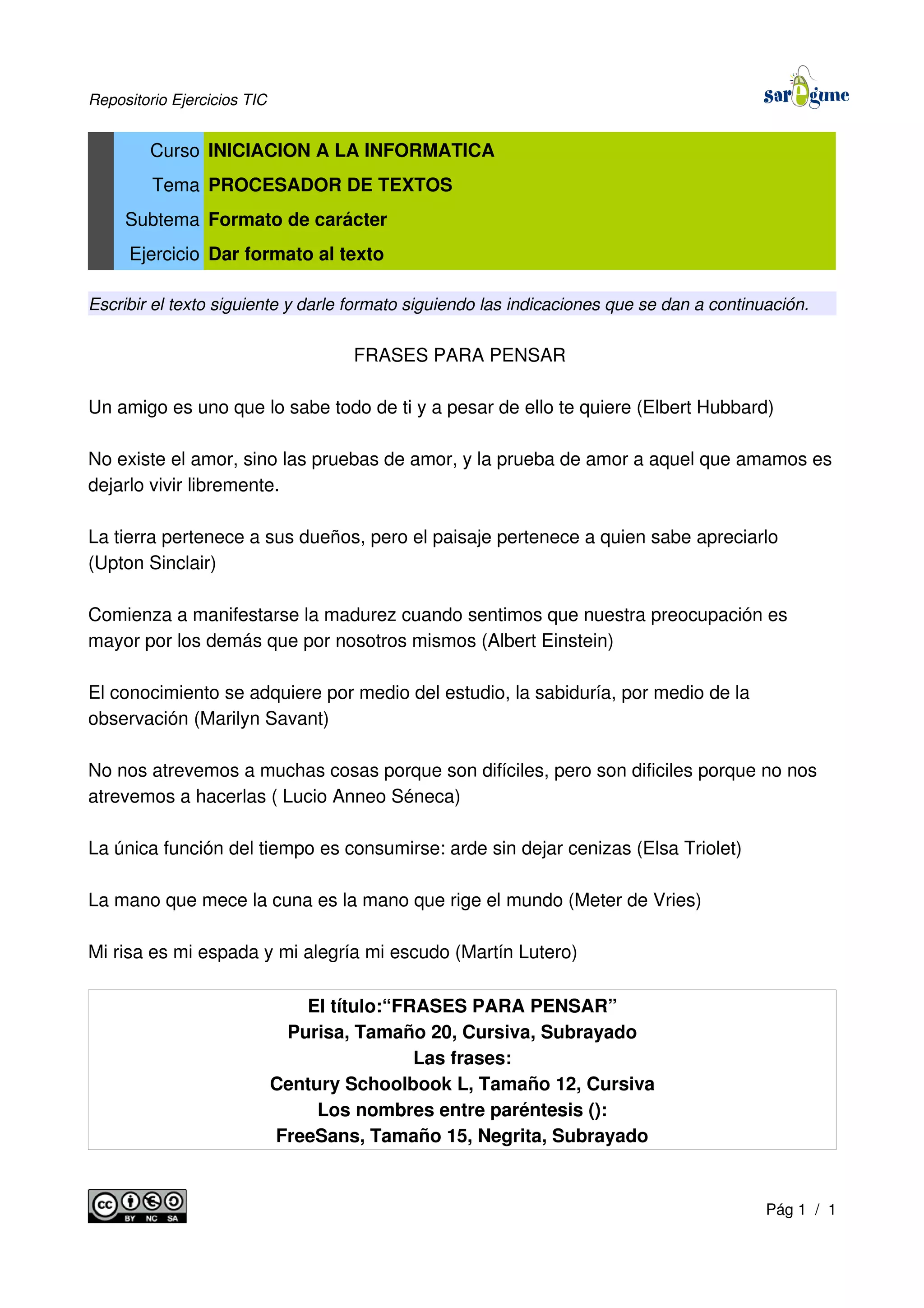 Repositorio Ejercicios TIC
Curso INICIACION A LA INFORMATICA
Tema PROCESADOR DE TEXTOS
Subtema Formato de carácter
Ejercicio Dar formato al texto
Escribir el texto siguiente y darle formato siguiendo las indicaciones que se dan a continuación.
FRASES PARA PENSAR
Un amigo es uno que lo sabe todo de ti y a pesar de ello te quiere (Elbert Hubbard)
No existe el amor, sino las pruebas de amor, y la prueba de amor a aquel que amamos es
dejarlo vivir libremente.
La tierra pertenece a sus dueños, pero el paisaje pertenece a quien sabe apreciarlo
(Upton Sinclair)
Comienza a manifestarse la madurez cuando sentimos que nuestra preocupación es
mayor por los demás que por nosotros mismos (Albert Einstein)
El conocimiento se adquiere por medio del estudio, la sabiduría, por medio de la
observación (Marilyn Savant)
No nos atrevemos a muchas cosas porque son difíciles, pero son dificiles porque no nos
atrevemos a hacerlas ( Lucio Anneo Séneca)
La única función del tiempo es consumirse: arde sin dejar cenizas (Elsa Triolet)
La mano que mece la cuna es la mano que rige el mundo (Meter de Vries)
Mi risa es mi espada y mi alegría mi escudo (Martín Lutero)
El título:“FRASES PARA PENSAR”
Purisa, Tamaño 20, Cursiva, Subrayado
Las frases:
Century Schoolbook L, Tamaño 12, Cursiva
Los nombres entre paréntesis ():
FreeSans, Tamaño 15, Negrita, Subrayado
Pág 1 / 1
 