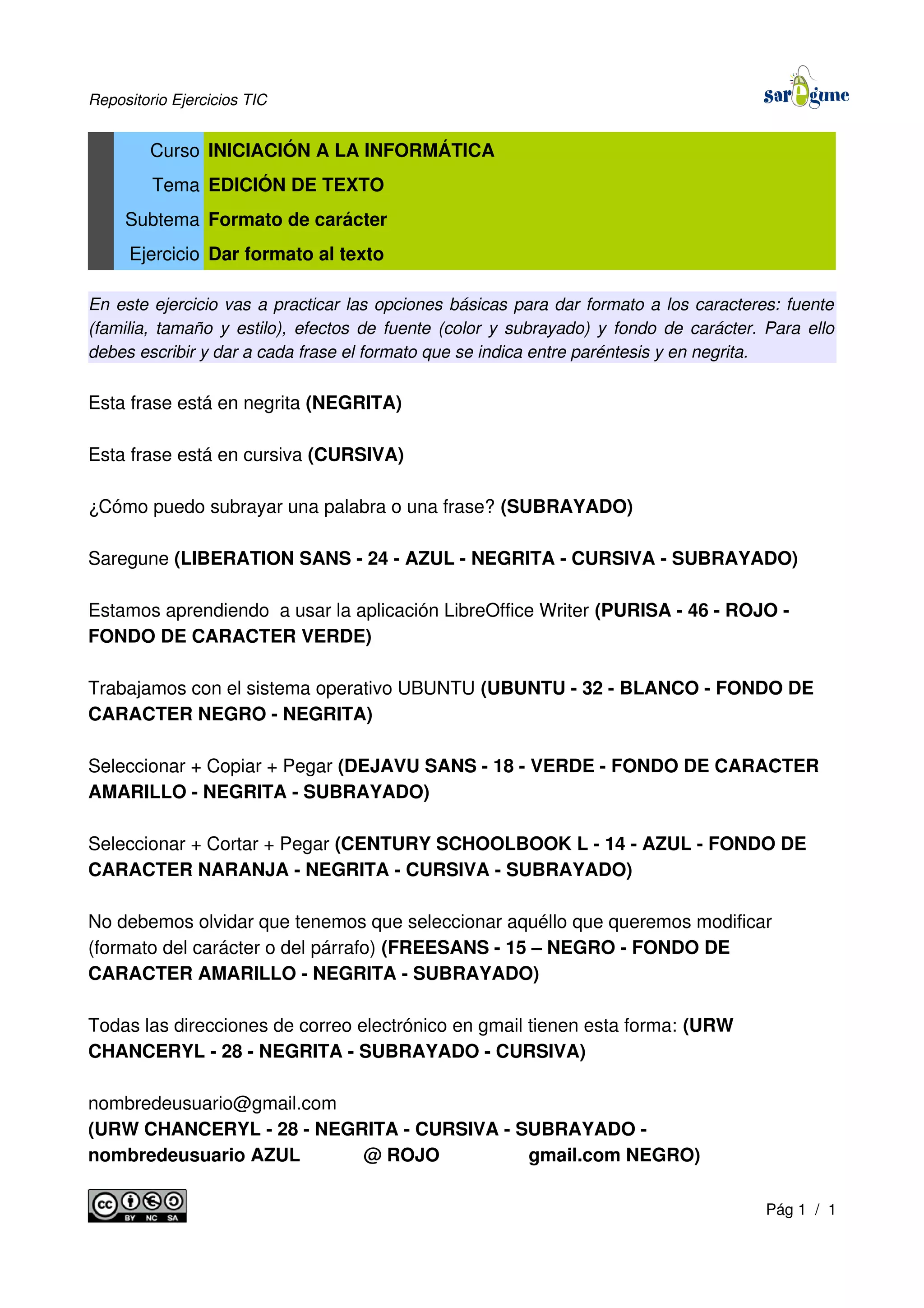 Repositorio Ejercicios TIC
Curso INICIACIÓN A LA INFORMÁTICA
Tema EDICIÓN DE TEXTO
Subtema Formato de carácter
Ejercicio Dar formato al texto
En este ejercicio vas a practicar las opciones básicas para dar formato a los caracteres: fuente
(familia, tamaño y estilo), efectos de fuente (color y subrayado) y fondo de carácter. Para ello
debes escribir y dar a cada frase el formato que se indica entre paréntesis y en negrita.
Esta frase está en negrita (NEGRITA)
Esta frase está en cursiva (CURSIVA)
¿Cómo puedo subrayar una palabra o una frase? (SUBRAYADO)
Saregune (LIBERATION SANS - 24 - AZUL - NEGRITA - CURSIVA - SUBRAYADO)
Estamos aprendiendo a usar la aplicación LibreOffice Writer (PURISA - 46 - ROJO -
FONDO DE CARACTER VERDE)
Trabajamos con el sistema operativo UBUNTU (UBUNTU - 32 - BLANCO - FONDO DE
CARACTER NEGRO - NEGRITA)
Seleccionar + Copiar + Pegar (DEJAVU SANS - 18 - VERDE - FONDO DE CARACTER
AMARILLO - NEGRITA - SUBRAYADO)
Seleccionar + Cortar + Pegar (CENTURY SCHOOLBOOK L - 14 - AZUL - FONDO DE
CARACTER NARANJA - NEGRITA - CURSIVA - SUBRAYADO)
No debemos olvidar que tenemos que seleccionar aquéllo que queremos modificar
(formato del carácter o del párrafo) (FREESANS - 15 – NEGRO - FONDO DE
CARACTER AMARILLO - NEGRITA - SUBRAYADO)
Todas las direcciones de correo electrónico en gmail tienen esta forma: (URW
CHANCERYL - 28 - NEGRITA - SUBRAYADO - CURSIVA)
nombredeusuario@gmail.com
(URW CHANCERYL - 28 - NEGRITA - CURSIVA - SUBRAYADO -
nombredeusuario AZUL @ ROJO gmail.com NEGRO)
Pág 1 / 1
 