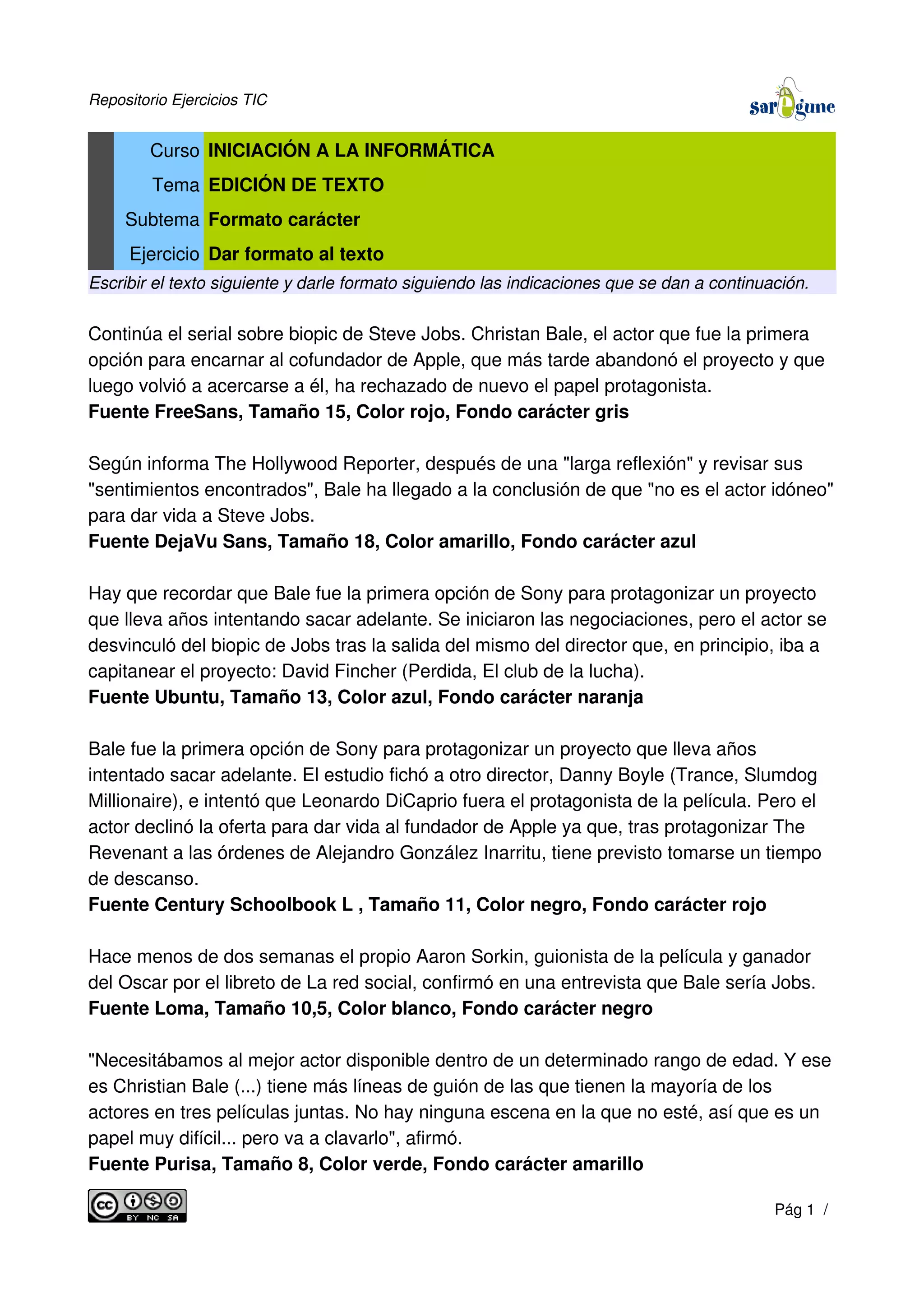 Repositorio Ejercicios TIC
Curso INICIACIÓN A LA INFORMÁTICA
Tema EDICIÓN DE TEXTO
Subtema Formato carácter
Ejercicio Dar formato al texto
Escribir el texto siguiente y darle formato siguiendo las indicaciones que se dan a continuación.
Continúa el serial sobre biopic de Steve Jobs. Christan Bale, el actor que fue la primera
opción para encarnar al cofundador de Apple, que más tarde abandonó el proyecto y que
luego volvió a acercarse a él, ha rechazado de nuevo el papel protagonista.
Fuente FreeSans, Tamaño 15, Color rojo, Fondo carácter gris
Según informa The Hollywood Reporter, después de una "larga reflexión" y revisar sus
"sentimientos encontrados", Bale ha llegado a la conclusión de que "no es el actor idóneo"
para dar vida a Steve Jobs.
Fuente DejaVu Sans, Tamaño 18, Color amarillo, Fondo carácter azul
Hay que recordar que Bale fue la primera opción de Sony para protagonizar un proyecto
que lleva años intentando sacar adelante. Se iniciaron las negociaciones, pero el actor se
desvinculó del biopic de Jobs tras la salida del mismo del director que, en principio, iba a
capitanear el proyecto: David Fincher (Perdida, El club de la lucha).
Fuente Ubuntu, Tamaño 13, Color azul, Fondo carácter naranja
Bale fue la primera opción de Sony para protagonizar un proyecto que lleva años
intentado sacar adelante. El estudio fichó a otro director, Danny Boyle (Trance, Slumdog
Millionaire), e intentó que Leonardo DiCaprio fuera el protagonista de la película. Pero el
actor declinó la oferta para dar vida al fundador de Apple ya que, tras protagonizar The
Revenant a las órdenes de Alejandro González Inarritu, tiene previsto tomarse un tiempo
de descanso.
Fuente Century Schoolbook L , Tamaño 11, Color negro, Fondo carácter rojo
Hace menos de dos semanas el propio Aaron Sorkin, guionista de la película y ganador
del Oscar por el libreto de La red social, confirmó en una entrevista que Bale sería Jobs.
Fuente Loma, Tamaño 10,5, Color blanco, Fondo carácter negro
"Necesitábamos al mejor actor disponible dentro de un determinado rango de edad. Y ese
es Christian Bale (...) tiene más líneas de guión de las que tienen la mayoría de los
actores en tres películas juntas. No hay ninguna escena en la que no esté, así que es un
papel muy difícil... pero va a clavarlo", afirmó.
Fuente Purisa, Tamaño 8, Color verde, Fondo carácter amarillo
Pág 1 /
 