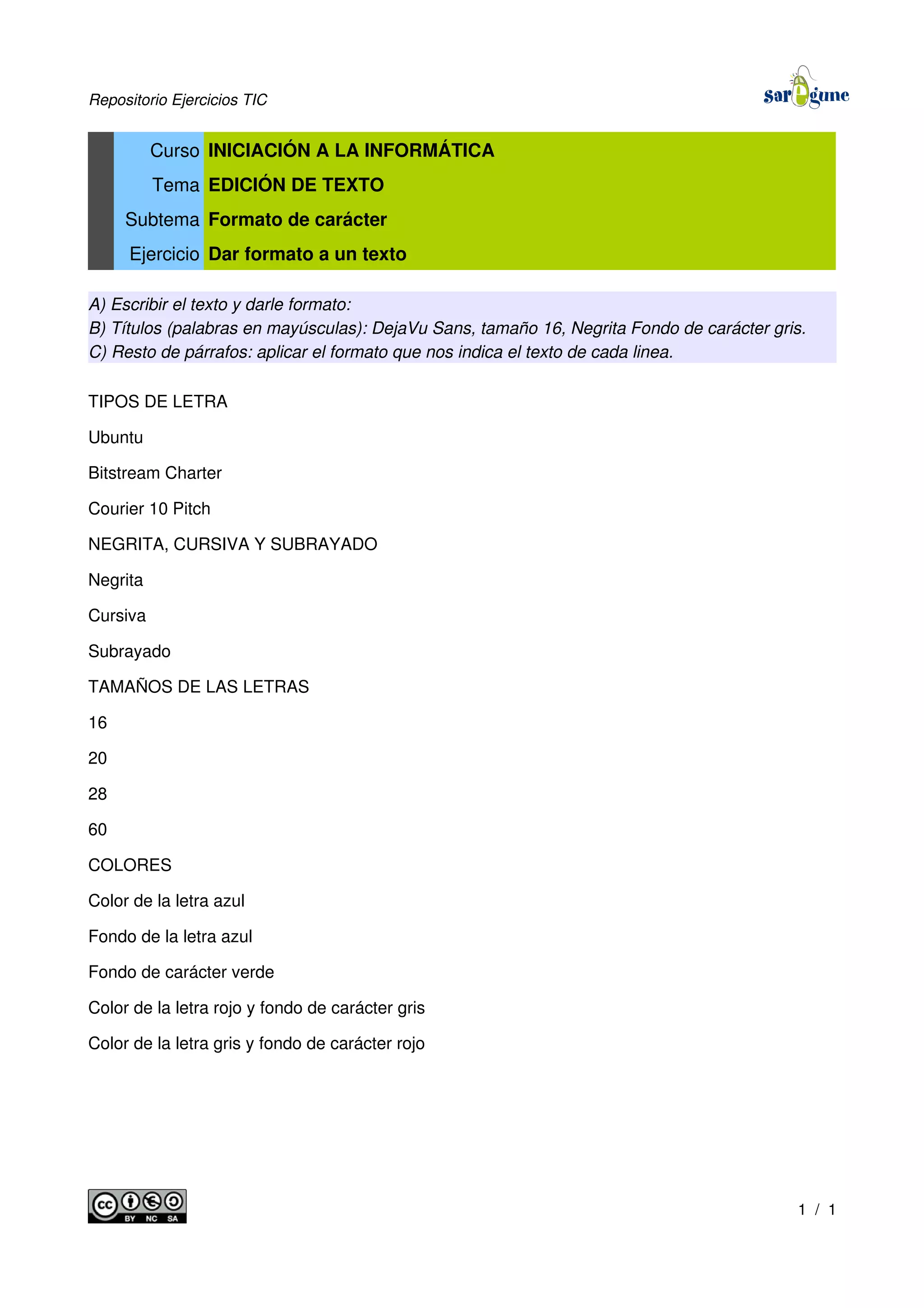 Repositorio Ejercicios TIC
Curso INICIACIÓN A LA INFORMÁTICA
Tema EDICIÓN DE TEXTO
Subtema Formato de carácter
Ejercicio Dar formato a un texto
A) Escribir el texto y darle formato:
B) Títulos (palabras en mayúsculas): DejaVu Sans, tamaño 16, Negrita Fondo de carácter gris.
C) Resto de párrafos: aplicar el formato que nos indica el texto de cada linea.
TIPOS DE LETRA
Ubuntu
Bitstream Charter
Courier 10 Pitch
NEGRITA, CURSIVA Y SUBRAYADO
Negrita
Cursiva
Subrayado
TAMAÑOS DE LAS LETRAS
16
20
28
60
COLORES
Color de la letra azul
Fondo de la letra azul
Fondo de carácter verde
Color de la letra rojo y fondo de carácter gris
Color de la letra gris y fondo de carácter rojo
1 / 1
 