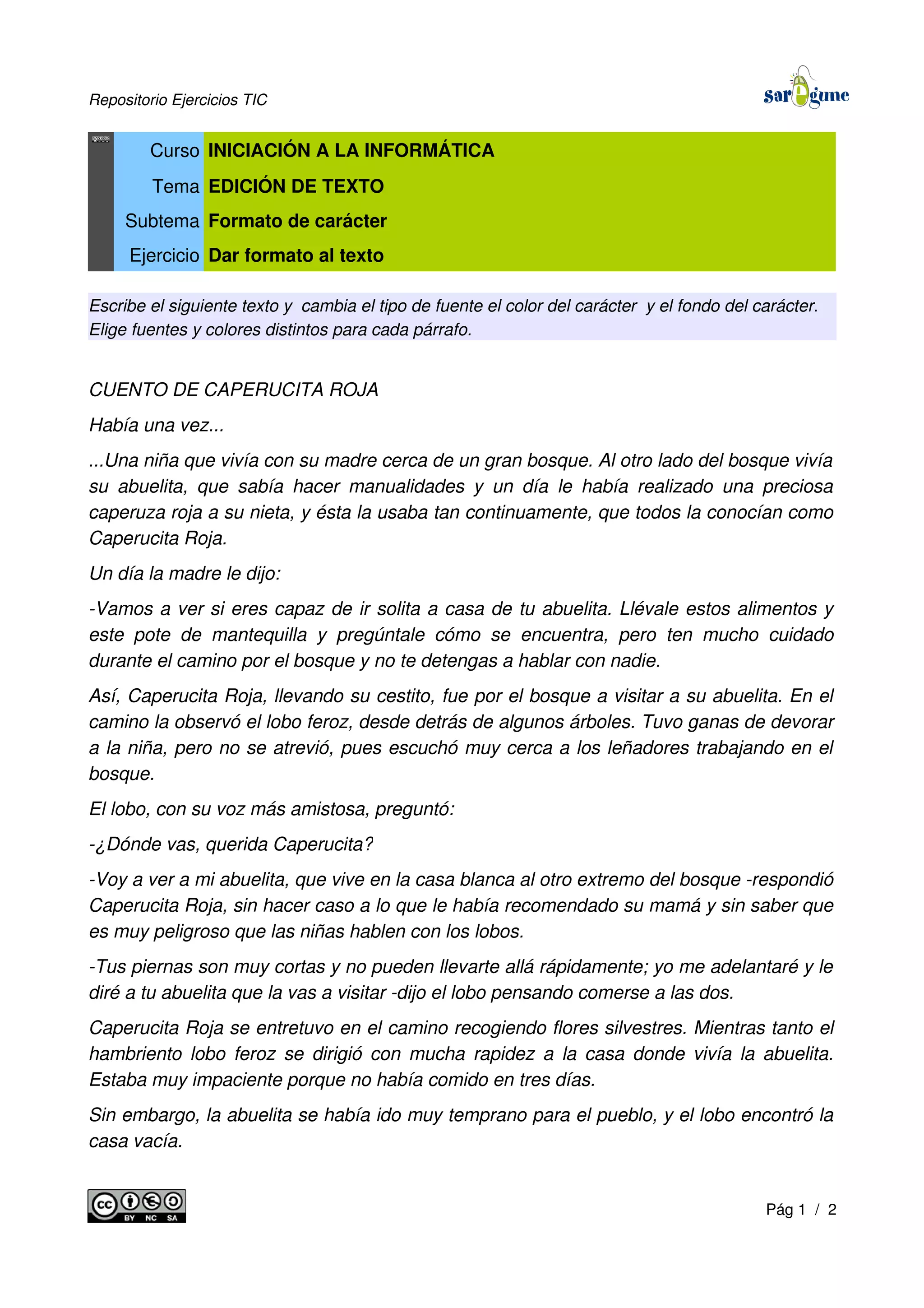 Repositorio Ejercicios TIC
Curso INICIACIÓN A LA INFORMÁTICA
Tema EDICIÓN DE TEXTO
Subtema Formato de carácter
Ejercicio Dar formato al texto
Escribe el siguiente texto y cambia el tipo de fuente el color del carácter y el fondo del carácter.
Elige fuentes y colores distintos para cada párrafo.
CUENTO DE CAPERUCITA ROJA
Había una vez...
...Una niña que vivía con su madre cerca de un gran bosque. Al otro lado del bosque vivía
su abuelita, que sabía hacer manualidades y un día le había realizado una preciosa
caperuza roja a su nieta, y ésta la usaba tan continuamente, que todos la conocían como
Caperucita Roja.
Un día la madre le dijo:
-Vamos a ver si eres capaz de ir solita a casa de tu abuelita. Llévale estos alimentos y
este pote de mantequilla y pregúntale cómo se encuentra, pero ten mucho cuidado
durante el camino por el bosque y no te detengas a hablar con nadie.
Así, Caperucita Roja, llevando su cestito, fue por el bosque a visitar a su abuelita. En el
camino la observó el lobo feroz, desde detrás de algunos árboles. Tuvo ganas de devorar
a la niña, pero no se atrevió, pues escuchó muy cerca a los leñadores trabajando en el
bosque.
El lobo, con su voz más amistosa, preguntó:
-¿Dónde vas, querida Caperucita?
-Voy a ver a mi abuelita, que vive en la casa blanca al otro extremo del bosque -respondió
Caperucita Roja, sin hacer caso a lo que le había recomendado su mamá y sin saber que
es muy peligroso que las niñas hablen con los lobos.
-Tus piernas son muy cortas y no pueden llevarte allá rápidamente; yo me adelantaré y le
diré a tu abuelita que la vas a visitar -dijo el lobo pensando comerse a las dos.
Caperucita Roja se entretuvo en el camino recogiendo flores silvestres. Mientras tanto el
hambriento lobo feroz se dirigió con mucha rapidez a la casa donde vivía la abuelita.
Estaba muy impaciente porque no había comido en tres días.
Sin embargo, la abuelita se había ido muy temprano para el pueblo, y el lobo encontró la
casa vacía.
Pág 1 / 2
 