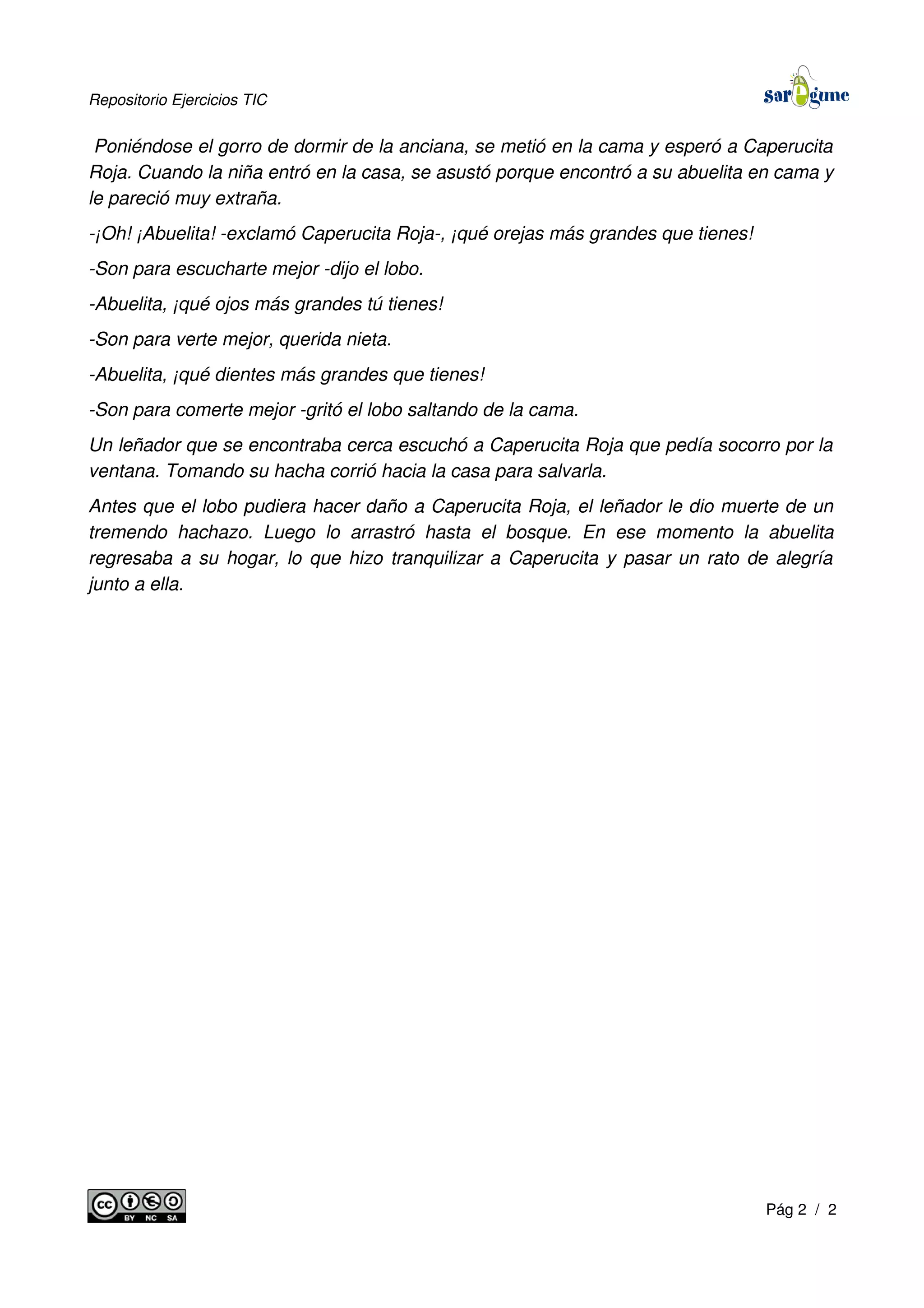 Repositorio Ejercicios TIC
Poniéndose el gorro de dormir de la anciana, se metió en la cama y esperó a Caperucita
Roja. Cuando la niña entró en la casa, se asustó porque encontró a su abuelita en cama y
le pareció muy extraña.
-¡Oh! ¡Abuelita! -exclamó Caperucita Roja-, ¡qué orejas más grandes que tienes!
-Son para escucharte mejor -dijo el lobo.
-Abuelita, ¡qué ojos más grandes tú tienes!
-Son para verte mejor, querida nieta.
-Abuelita, ¡qué dientes más grandes que tienes!
-Son para comerte mejor -gritó el lobo saltando de la cama.
Un leñador que se encontraba cerca escuchó a Caperucita Roja que pedía socorro por la
ventana. Tomando su hacha corrió hacia la casa para salvarla.
Antes que el lobo pudiera hacer daño a Caperucita Roja, el leñador le dio muerte de un
tremendo hachazo. Luego lo arrastró hasta el bosque. En ese momento la abuelita
regresaba a su hogar, lo que hizo tranquilizar a Caperucita y pasar un rato de alegría
junto a ella.
Pág 2 / 2
 