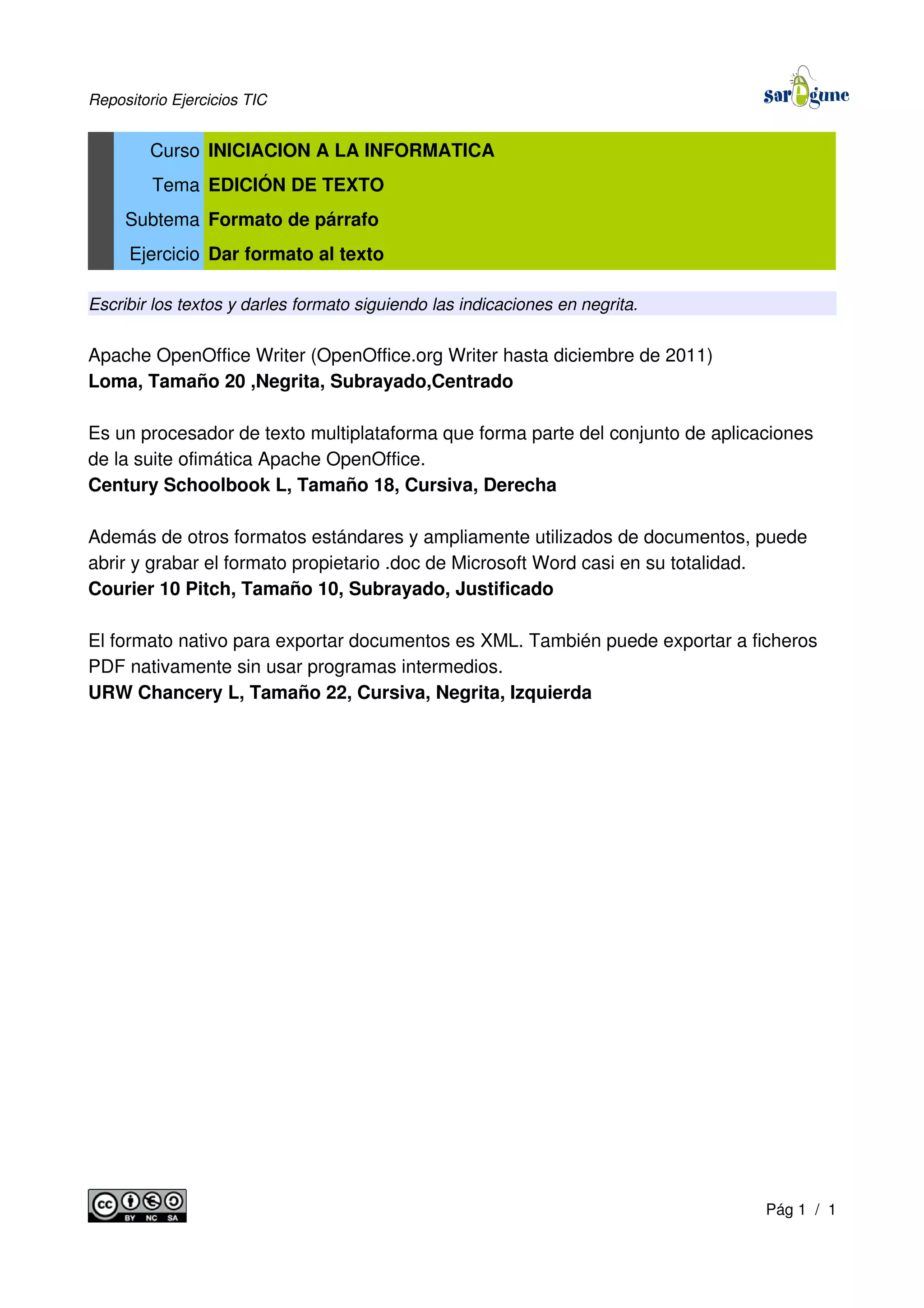 Repositorio Ejercicios TIC
Curso INICIACION A LA INFORMATICA
Tema EDICIÓN DE TEXTO
Subtema Formato de párrafo
Ejercicio Dar formato al texto
Escribir los textos y darles formato siguiendo las indicaciones en negrita.
Apache OpenOffice Writer (OpenOffice.org Writer hasta diciembre de 2011)
Loma, Tamaño 20 ,Negrita, Subrayado,Centrado
Es un procesador de texto multiplataforma que forma parte del conjunto de aplicaciones
de la suite ofimática Apache OpenOffice.
Century Schoolbook L, Tamaño 18, Cursiva, Derecha
Además de otros formatos estándares y ampliamente utilizados de documentos, puede
abrir y grabar el formato propietario .doc de Microsoft Word casi en su totalidad.
Courier 10 Pitch, Tamaño 10, Subrayado, Justificado
El formato nativo para exportar documentos es XML. También puede exportar a ficheros
PDF nativamente sin usar programas intermedios.
URW Chancery L, Tamaño 22, Cursiva, Negrita, Izquierda
Pág 1 / 1
 