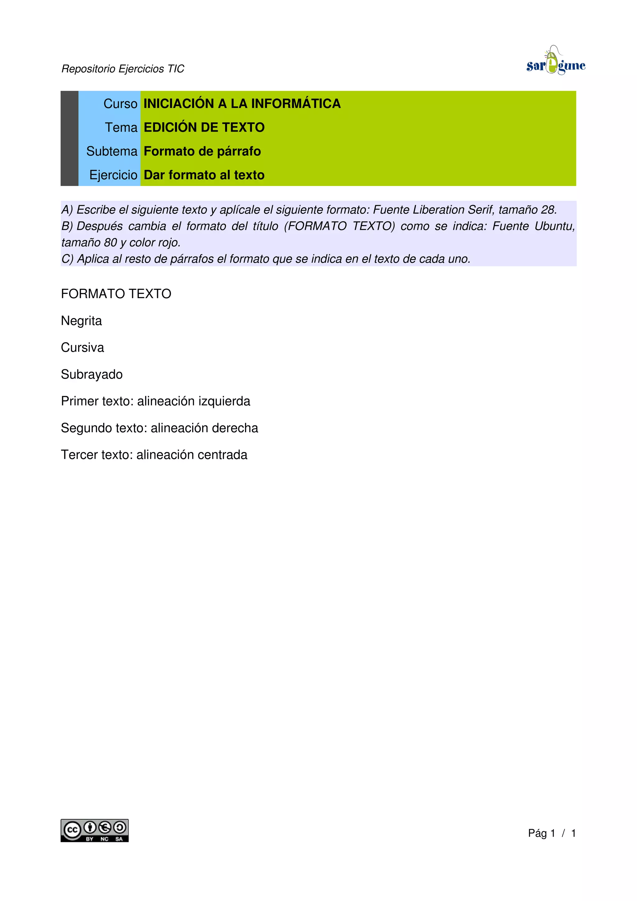 Repositorio Ejercicios TIC
Curso INICIACIÓN A LA INFORMÁTICA
Tema EDICIÓN DE TEXTO
Subtema Formato de párrafo
Ejercicio Dar formato al texto
A) Escribe el siguiente texto y aplícale el siguiente formato: Fuente Liberation Serif, tamaño 28.
B) Después cambia el formato del título (FORMATO TEXTO) como se indica: Fuente Ubuntu,
tamaño 80 y color rojo.
C) Aplica al resto de párrafos el formato que se indica en el texto de cada uno.
FORMATO TEXTO
Negrita
Cursiva
Subrayado
Primer texto: alineación izquierda
Segundo texto: alineación derecha
Tercer texto: alineación centrada
Pág 1 / 1
 