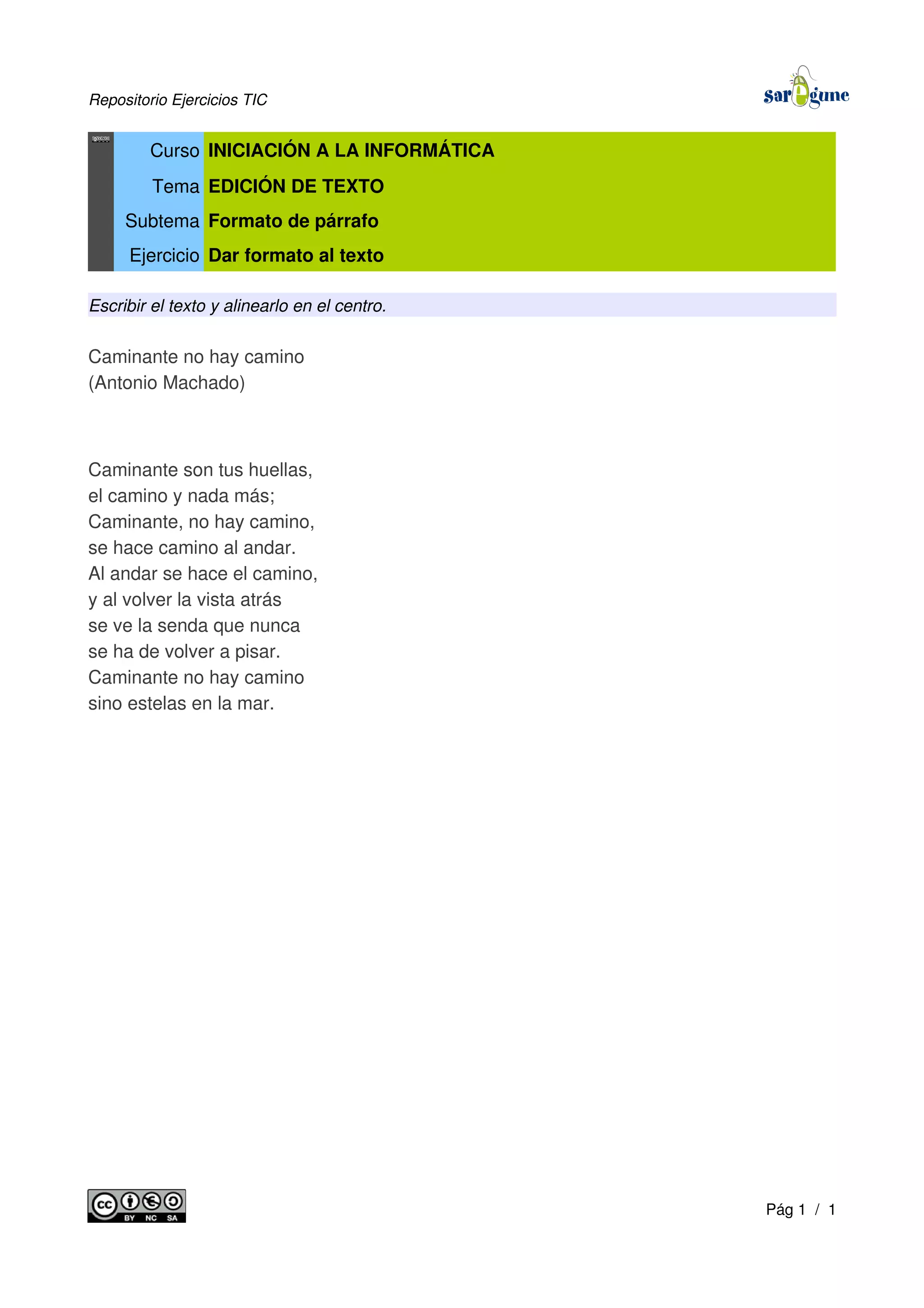 Repositorio Ejercicios TIC
Curso INICIACIÓN A LA INFORMÁTICA
Tema EDICIÓN DE TEXTO
Subtema Formato de párrafo
Ejercicio Dar formato al texto
Escribir el texto y alinearlo en el centro.
Caminante no hay camino
(Antonio Machado)
Caminante son tus huellas,
el camino y nada más;
Caminante, no hay camino,
se hace camino al andar.
Al andar se hace el camino,
y al volver la vista atrás
se ve la senda que nunca
se ha de volver a pisar.
Caminante no hay camino
sino estelas en la mar.
Pág 1 / 1
 