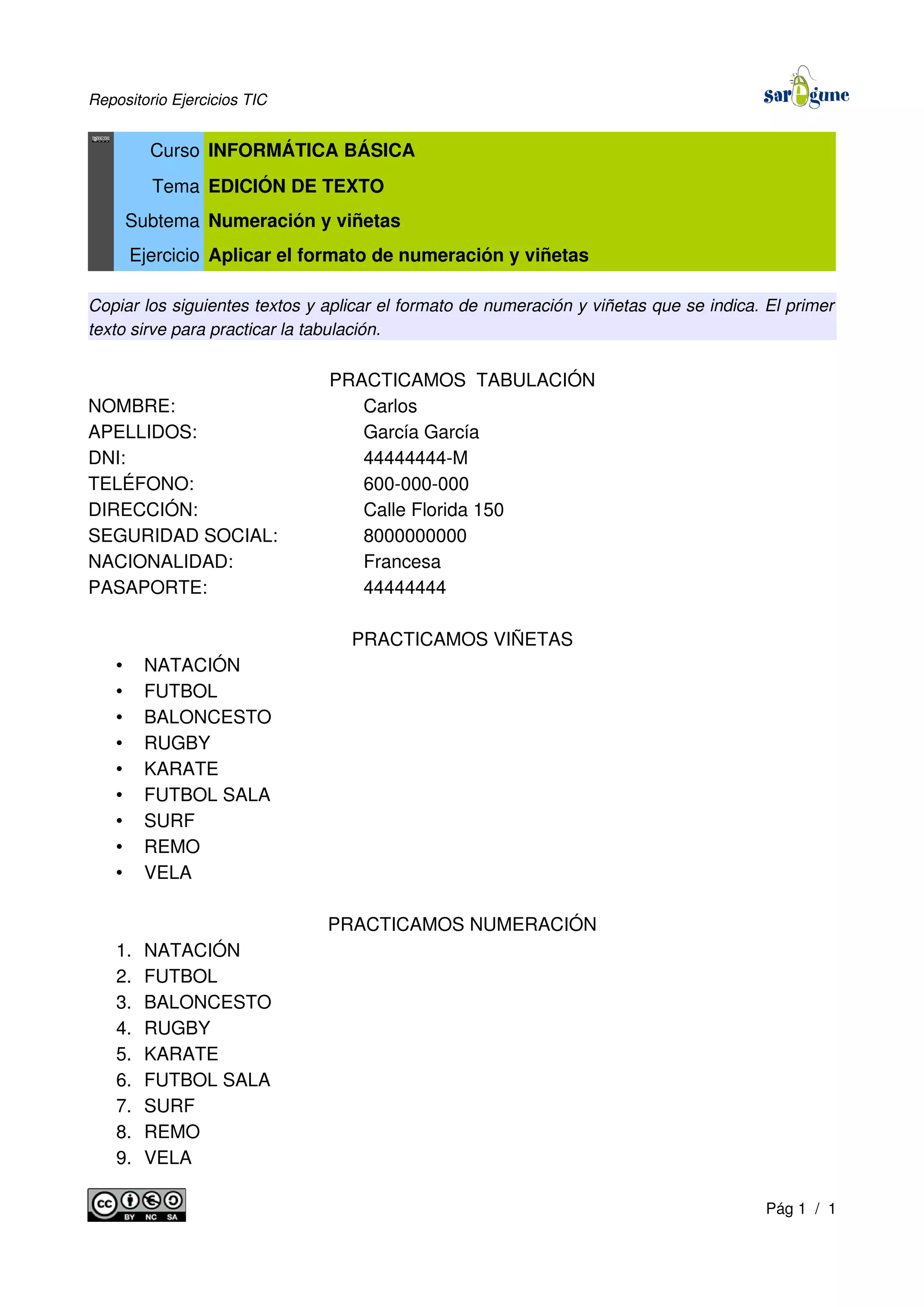 Repositorio Ejercicios TIC
Curso INFORMÁTICA BÁSICA
Tema EDICIÓN DE TEXTO
Subtema Numeración y viñetas
Ejercicio Aplicar el formato de numeración y viñetas
Copiar los siguientes textos y aplicar el formato de numeración y viñetas que se indica. El primer
texto sirve para practicar la tabulación.
PRACTICAMOS TABULACIÓN
NOMBRE: Carlos
APELLIDOS: García García
DNI: 44444444-M
TELÉFONO: 600-000-000
DIRECCIÓN: Calle Florida 150
SEGURIDAD SOCIAL: 8000000000
NACIONALIDAD: Francesa
PASAPORTE: 44444444
PRACTICAMOS VIÑETAS
• NATACIÓN
• FUTBOL
• BALONCESTO
• RUGBY
• KARATE
• FUTBOL SALA
• SURF
• REMO
• VELA
PRACTICAMOS NUMERACIÓN
1. NATACIÓN
2. FUTBOL
3. BALONCESTO
4. RUGBY
5. KARATE
6. FUTBOL SALA
7. SURF
8. REMO
9. VELA
Pág 1 / 1
 