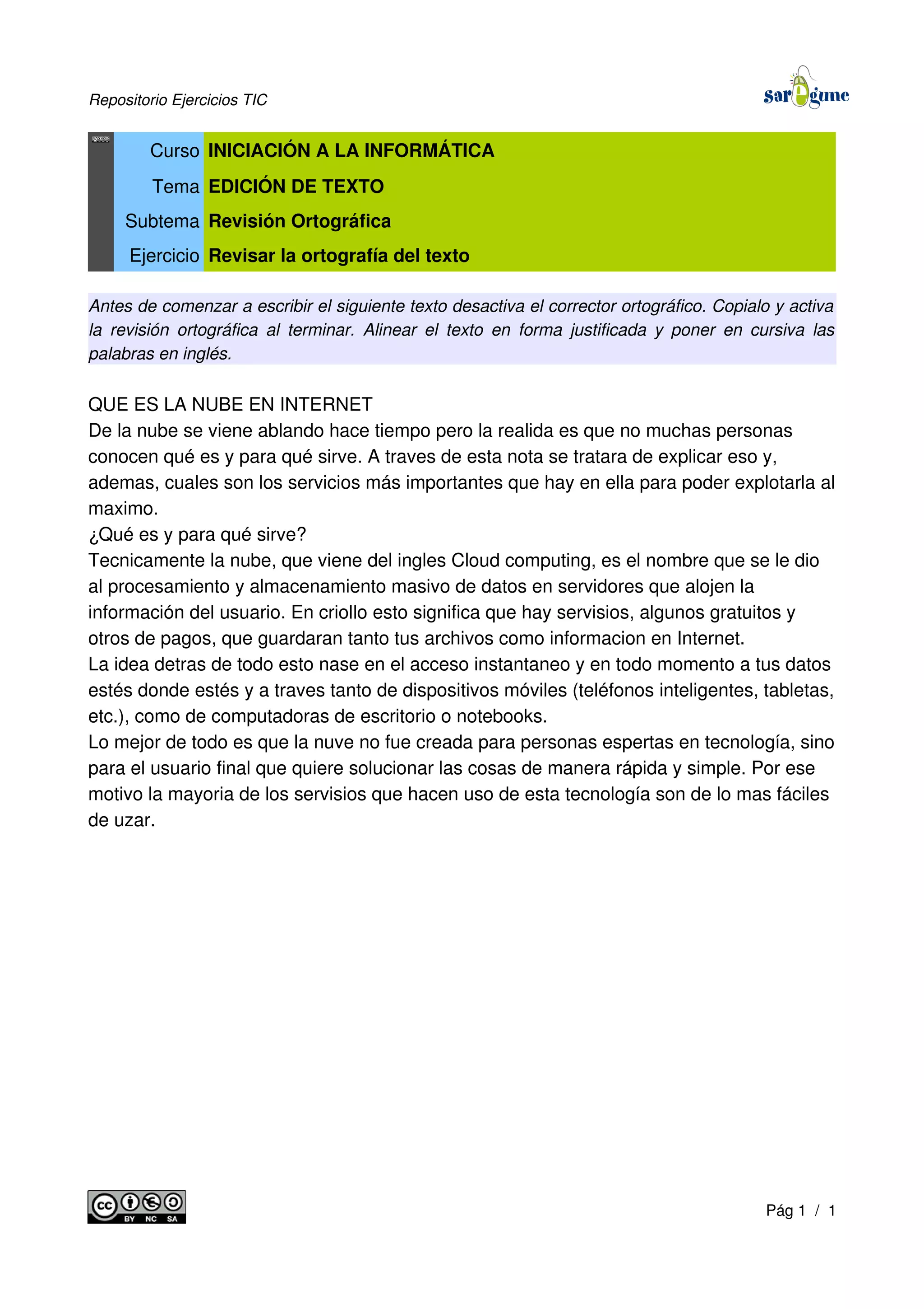 Repositorio Ejercicios TIC
Curso INICIACIÓN A LA INFORMÁTICA
Tema EDICIÓN DE TEXTO
Subtema Revisión Ortográfica
Ejercicio Revisar la ortografía del texto
Antes de comenzar a escribir el siguiente texto desactiva el corrector ortográfico. Copialo y activa
la revisión ortográfica al terminar. Alinear el texto en forma justificada y poner en cursiva las
palabras en inglés.
QUE ES LA NUBE EN INTERNET
De la nube se viene ablando hace tiempo pero la realida es que no muchas personas
conocen qué es y para qué sirve. A traves de esta nota se tratara de explicar eso y,
ademas, cuales son los servicios más importantes que hay en ella para poder explotarla al
maximo.
¿Qué es y para qué sirve?
Tecnicamente la nube, que viene del ingles Cloud computing, es el nombre que se le dio
al procesamiento y almacenamiento masivo de datos en servidores que alojen la
información del usuario. En criollo esto significa que hay servisios, algunos gratuitos y
otros de pagos, que guardaran tanto tus archivos como informacion en Internet.
La idea detras de todo esto nase en el acceso instantaneo y en todo momento a tus datos
estés donde estés y a traves tanto de dispositivos móviles (teléfonos inteligentes, tabletas,
etc.), como de computadoras de escritorio o notebooks.
Lo mejor de todo es que la nuve no fue creada para personas espertas en tecnología, sino
para el usuario final que quiere solucionar las cosas de manera rápida y simple. Por ese
motivo la mayoria de los servisios que hacen uso de esta tecnología son de lo mas fáciles
de uzar.
Pág 1 / 1
 