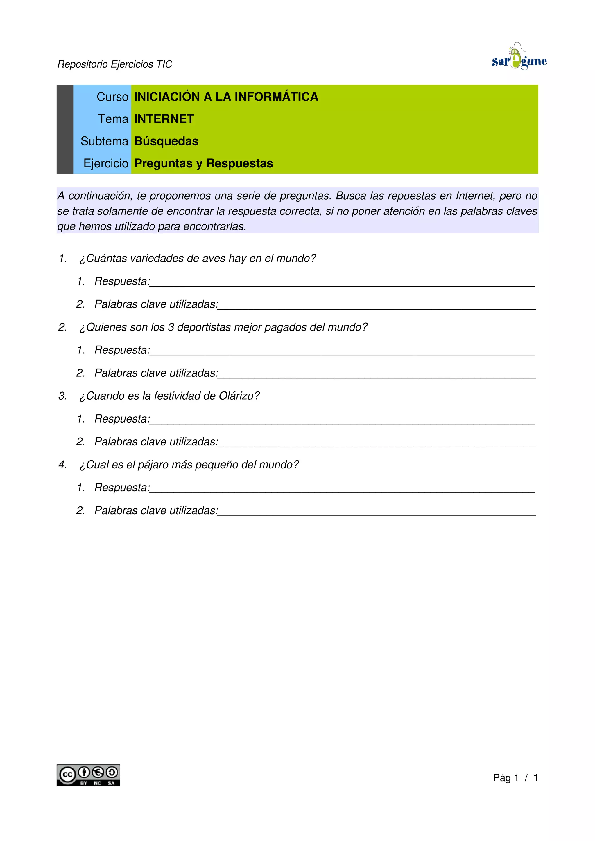Repositorio Ejercicios TIC
Curso INICIACIÓN A LA INFORMÁTICA
Tema INTERNET
Subtema Búsquedas
Ejercicio Preguntas y Respuestas
A continuación, te proponemos una serie de preguntas. Busca las repuestas en Internet, pero no
se trata solamente de encontrar la respuesta correcta, si no poner atención en las palabras claves
que hemos utilizado para encontrarlas.
1. ¿Cuántas variedades de aves hay en el mundo?
1. Respuesta:_______________________________________________________________
2. Palabras clave utilizadas:____________________________________________________
2. ¿Quienes son los 3 deportistas mejor pagados del mundo?
1. Respuesta:_______________________________________________________________
2. Palabras clave utilizadas:____________________________________________________
3. ¿Cuando es la festividad de Olárizu?
1. Respuesta:_______________________________________________________________
2. Palabras clave utilizadas:____________________________________________________
4. ¿Cual es el pájaro más pequeño del mundo?
1. Respuesta:_______________________________________________________________
2. Palabras clave utilizadas:____________________________________________________
Pág 1 / 1
 